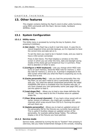Page 196 - 13. Other features




C H A P T E R              T H I R T E E N

13. Other features
              This chapter contains:Setting the Pearl’s clock & other utility functions;
              using MIDI commands with the Pearl; Service mode; hardware
              WIPEALL mode.



13.1          System Configuration
13.1.1 Utility menu
              The Utility menu is accessed by turning the key to System, then
              pressing G [Utilities].
              A [Set clock] - The Pearl has a built-in real time clock. It uses this to
                   record snapshot times and disk backups, so it’s important to have
                   the correct time and date set on it.
                        To set the clock you need to be in System mode, and you need to
                        have a VDU screen connected.
                        Press A [Set Clock]. The Pearl displays a window on the VDU
                        screen in which you can enter the time, date and daylight saving
                        modes (if the clocks get put forward an hour in summer). Press
                        Exit to abandon or Enter to save.
              C [Configure a MIDI keyboard] - Lets you change which MIDI note
                   turns on each memory. Send the MIDI note for memory 1, then
                   the note for memory 2, and so on. A prompt is displayed on the
                   VDU screen which tells you what the Pearl is expecting you to do.
                   Press Exit to end.
              D [Cache personality file] - Lets you load the personality files into
                   the Pearl, so you don’t need to carry a personality disk around
                   with you. You need the special compressed personality file called
                   P2000PER.CMP which is available from the Avolites web site. If
                   you have created your own personality cache (see page 206) you
                   use this option to load it.
              E [Load shape file] - Allows you to load a new shape definition file
                   SG.DAT. You may need to do this if Avolites issue an updated
                   shape file.
              F [Clear Wrap around channels] - If you load a show saved with an
                    earlier version of software, you might get a problem with
                    channels which wrap around from 255 to 0. Running this option
                    will sort them out.
              G [Update personality] - Allows you to load an updated version of
                   the personality file for the fixtures you currently have patched.
                   This is useful if Avolites release an updated version of the
                   personality, for example adding Range Tables. The softkeys
                   display a list of the fixtures you have patched.

13.1.2 Service mode
              Service mode, selected by turning the key to “System” then pressing A
              [Service], lets you make fundamental changes to the console, including


 Pearl 2004 Manual v1 - 27th August 2004
 