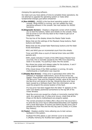 13. Other features - Page 197



             changing the operating software.
             Do make sure you have plenty of time to complete these operations. Do
             not attempt to upgrade the operating system or make other
             fundamental changes just before showtime!
             A [Run AVOS2] - AVOS2 is the low-level operating system of the
                  console. While AVOS2 is running, you can update the main
                  operating software in the console. See next section for AVOS2
                  functions.
             B [Diagnostic Screen] - Displays a diagnostic screen which enables
                  you to test the buttons, faders and wheels on the console. Press
                  the Up arrow or turn the key back to Run mode to get out of
                  Diagnostic mode.
                      The top line of the display shows the Master Fader levels.
                      Below that are the settings of the Playback Swop buttons, Flash
                      buttons and faders.
                      Below that are the preset fader flash/swop buttons and the fader
                      levels themselves.
                      Whl1 and Whl2 give an incremental count from the wheels.
                      Timer and DMX show a count of internal timer ticks and DMX
                      packets sent.
                      DOM_resets indicates if resets of the DMX Output Module have
                      occurred; this is normally caused by the TMS micro becoming
                      loose in its socket. Try pushing it back into the socket.
                      Key shows key press and release codes for the buttons. X and Y
                      show graphics tablet pen coordinates.
                      XTAL=Good shows if the MIDI oscillator is running. On early
                      motherboards a modification was required.
             C [Display Bus Errors] - A Bus error is generated when either the
                   software or hardware malfunctions. Up to 20 bus errors are
                   logged. Press ENTER while viewing the Bus errors to clear the list.
                   The Bus error Type and the Program counter value at the time of
                   the Bus Error are stored in the log. Should the Bus error have
                   been caused by a Software fault, then this information can be
                   used the pinpoint the precise location of the fault.
                       If a bus error has been logged then the letter 'E' appears on the
                       main LCD display positioned somewhere to the top left of the
                       Chase Window.
                       Most Bus errors are caused by a faulty or incorrectly inserted VDU
                       card. As a general rule, if a Bus error occurs, check that all the
                       Chips on the Borris motherboard are properly seated.
                       The correct procedure to follow after a Bus error has occurred is
                       to send the bus error log to softwareteam@avolites.com together
                       with a brief description of events just before the Bus error and if
                       possible the show files and the key log (see D [Tests]     E [View
                       Key History]
             D [Tests] - Displays another menu allowing you to test various
                  hardware in the system.
                       B [Read FIX.SYS] allows a user dimmer curve to be loaded
                       C [Modify memory] for Avolites tech support use only


Pearl 2004 Manual v1 - 27th August 2004
 