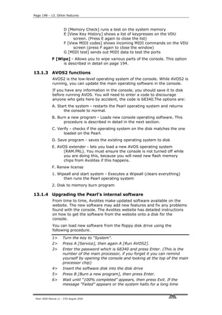 Page 198 - 13. Other features



                        D [Memory Check] runs a test on the system memory
                        E [View Key History] shows a list of keypresses on the VDU
                             screen. (Press E again to close the list)
                        F [View MIDI codes] shows incoming MIDI commands on the VDU
                             screen (press F again to close the window)
                        G [MIDI test] sends out MIDI data to test the ports
              F [Wipe] - Allows you to wipe various parts of the console. This option
                   is described in detail on page 194.

13.1.3 AVOS2 functions
              AVOS2 is the low-level operating system of the console. While AVOS2 is
              running, you can update the main operating software in the console.
              If you have any information in the console, you should save it to disk
              before running AVOS. You will need to enter a code to discourage
              anyone who gets here by accident, the code is 68340.The options are:
              A. Start the system - restarts the Pearl operating system and returns
                    the console to normal.
              B. Burn a new program - Loads new console operating software. This
                    procedure is described in detail in the next section.
              C. Verify - checks if the operating system on the disk matches the one
                    loaded on the Pearl.
              D. Save program - saves the existing operating system to disk
              E. AVOS extender - lets you load a new AVOS operating system
                    (RAM.PRL). You must ensure the console is not turned off while
                    you are doing this, because you will need new flash memory
                    chips from Avolites if this happens.
              F. Renew license
              1. Wipeall and start system - Executes a Wipeall (clears everything)
                    then runs the Pearl operating system
              2. Disk to memory burn program

13.1.4 Upgrading the Pearl’s internal software
              From time to time, Avolites make updated software available on the
              website. The new software may add new features and fix any problems
              found with the console. The Avolites website has detailed instructions
              on how to get the software from the website onto a disk for the
              console.
              You can load new software from the floppy disk drive using the
              following procedure.

              1>       Turn the key to “System”.
              2>       Press A [Service], then again A [Run AVOS2].
              3>       Enter the password which is 68340 and press Enter. (This is the
                       number of the main processor, if you forget it you can remind
                       yourself by opening the console and looking at the top of the main
                       processor chip)
              4>       Insert the software disk into the disk drive
              5>       Press B [Burn a new program], then press Enter.
              6>       Wait until “100% completed” appears, then press Exit. If the
                       message “Failed” appears or the system halts for a long time


 Pearl 2004 Manual v1 - 27th August 2004
 
