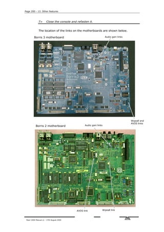 Page 200 - 13. Other features



              7>       Close the console and refasten it.


              The location of the links on the motherboards are shown below.

         Borris 3 motherboard                                         Audio gain links




                                                                                         Wipeall and
                                                                                         AVOS links
           Borris 2 motherboard                    Audio gain links




                                             AVOS link            Wipeall link



 Pearl 2004 Manual v1 - 27th August 2004
 