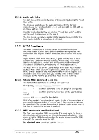 13. Other features - Page 201




13.1.6 Audio gain links
             You can change the sensitivity range of the audio input using the Preset
             Gain Links.
             The links are located near the audio connector. On the Borris 3
             motherboard they are labelled L14, L15, L16. Link L16 for 0dB, L15 for
             20dB and L14 for 40dB
             On older motherboards they are labelled “Preset Gain Links” and the
             gain for each link is printed on the board.
             The link should normally be set to 0dB for speaker level, 20dB for line
             level input, 40dB for a microphone level input.



13.2         MIDI functions
             The Pearl can respond to or output MIDI note information which
             emulates certain buttons being pressed or faders being moved. The
             console can also respond to MIDI Timecode, which is used with script
             files.
             If you want to know more about MIDI, a good book to read is MIDI
             Systems and Control by Francis Rumsey; Published by Focal Press,
             ISBN 0-240-513000-2. There’s also a huge amount of information
             available on the Internet, try searching for “MIDI specification”.
             The MIDI mode is set on the User Settings menu to be MIDI master
             (outputs MIDI when you turn on playbacks), MIDI slave (responds to
             MIDI) or MIDI disabled. The MIDI channel the Pearl will respond to is
             also set on this menu (note that you need to add 1 to the number
             displayed by the Pearl to get the actual MIDI channel number).

13.2.1 What a MIDI command looks like
             The normal MIDI command is: STATUS BYTE1 BYTE2
             Or in binary, 1cccnnnn 0xxxxxxx 0yyyyyyy
             ccc               =          the MIDI command (note on, program change etc)
             nnnn              =          the MIDI channel number (set on the User Settings
             menu).
             xxxxxxx and yyyyyyy are the data bytes.
             MIDI often works in “running status” mode. If a lot of the same type of
             command is being sent (lots of note on’s etc.) then the status byte can
             be missed out. The receiver knows that if it doesn’t get a status byte, it
             just has to run with the last one it received.

13.2.2 MIDI commands used by the Pearl
             The Pearl uses standard MIDI commands. The usual name for these is
             given in italics. All commands are given in hexadecimal notation ($9n),
             where ‘n’ is the MIDI channel number. So a note on command for MIDI
             channel 3 for example would be $92.
             Set playback page : program change ($Cn xx)




Pearl 2004 Manual v1 - 27th August 2004
 