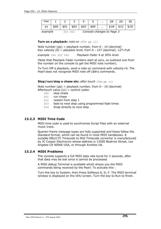 Page 202 - 13. Other features



                     Page        1         2     3         4     5      …     28    29    30
                      xx       $00         $01   $02     $03    $04     …    $1B    $1C   $1D
                  example                  $Cn $02         Console changes to Page 3


              Turn on a playback: note on ($9n pp ll)
              Note number (pp) = playback number, from 0 - 14 (decimal)
              Key velocity (ll) = playback level, from 0 - 127 (decimal). 127=Full
              example $9n $03 $40                      Playback Fader 4 at 50% level.
              (Note that Playback Fader numbers start at zero, so subtract one from
              the number on the console to get the MIDI note number).
              To Turn Off a playback, send a note on command with velocity=0. The
              Pearl does not recognise MIDI note off ($8n) commands.


              Stop/run/step a chase etc: after touch ($An pp cc)
              Note number (pp) = playback number, from 0 - 19 (decimal)
              Aftertouch value (cc) = control codes:
                  $00    stop chase
                  $01    run chase
                  $02    restart from step 1
                  $03    fade to next step using programmed fade times
                  $04    Snap directly to next step



13.2.3 MIDI Time Code
              MIDI time code is used to synchronise Script Files with an external
              music track.
              Quarter-frame message types are fully supported and these follow the
              standard format, which can be found in most MIDI handbooks. A
              suitable EBU/LTC Timecode to Midi Timecode converter is manufactured
              by JC Cooper Electronics whose address is 12500 Beatrice Street, Los
              Angeles CA 90066 USA, or through Avolites UK.

13.2.4 MIDI Problems
              The console supports a full MIDI data rate burst for 2 seconds, after
              that data may be lost since it cannot be processed.
              A MIDI debug Terminal is available which shows you the MIDI
              commands being received by the Pearl. To activate this :
              Turn the key to System, then Press Softkeys A, D, F. The MIDI terminal
              window is displayed on the VDU screen. Turn the key to Run to finish.




 Pearl 2004 Manual v1 - 27th August 2004
 