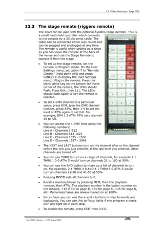 13. Other features - Page 203




13.3         The stage remote (riggers remote)
             The Pearl can be used with the optional Avolites Stage Remote. This is
             a small hand-held controller which connects
             to the console by a 25 pin serial cable. The
             cable can be connected either way round and
             can be plugged and unplugged at any time.
             The remote is useful when setting up a show
             as you can leave the console at the back of
             the venue and use the Stage Remote to
             operate it from the stage.
             •     To set up the stage remote, set the
                   console to Program mode. On the User
                   Settings menu, set option 7 to “Remote
                   Control” (hold down AVO and press
                   Softkey C to display the User Settings
                   menu). Plug in the remote. Press the
                   blank white key on the bottom left hand
                   corner of the remote, the LEDs should
                   flash. Press Exit, then 111. The LEDs
                   should flash again to say the remote is
                   enabled.
             •     To set a DMX channel to a particular
                   value, press DIM, type the DMX channel
                   number, press AT%, then 1-9 to set the
                   level or AT% again to set full. For
                   example, DIM 1 5 AT% AT% sets channel
                   15 to full.
             •     You can access the 4 DMX lines using the
                   following numbers:
                   Line A - Channels 1-512
                   Line B - Channels 513-1024
                   Line C - Channels 1025 - 1536
                   Line D - Channels 1537 - 2048
             •     The NEXT and LAST buttons turn on the channel after or the channel
                   before the one you just entered, at the last level you entered. Other
                   channels are turned off.
             •     You can use THRU to turn on a range of channels, for example 2 1
                   THRU 1 0 0 AT% 5 would turn on channels 21 to 100 at 50%.
             •     You can use the AND button to make up a list of channels to turn
                   on. For example, 2 1 THRU 3 0 AND 4 1 THRU 5 0 AT% 5 would
                   turn on channels 21-30 and 41-50 at 50%.
             •     Pressing INSTD sets all channels to 0.
             •     Recall a memory/chase by pressing MEM, then the playback
                   number, then AT%. The playback number is the button number on
                   the console, +15 if it’s on page B, +30 for page C, +45 for page D,
                   etc. Memories/chases are always turned on at 100%.
             •     For a chase you can use the + and - buttons to step forwards and
                   backwards. You can use this to focus lights if you program a chase
                   with one light on in each step.
             •     To disable the remote, press EXIT then 0 0 0.


Pearl 2004 Manual v1 - 27th August 2004
 