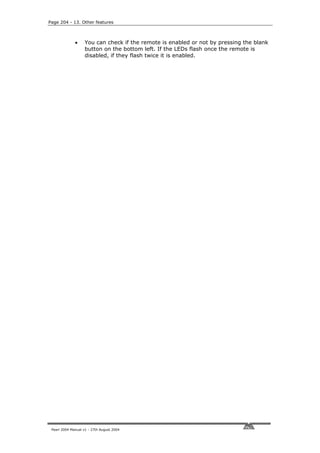 Page 204 - 13. Other features



              •     You can check if the remote is enabled or not by pressing the blank
                    button on the bottom left. If the LEDs flash once the remote is
                    disabled, if they flash twice it is enabled.




 Pearl 2004 Manual v1 - 27th August 2004
 