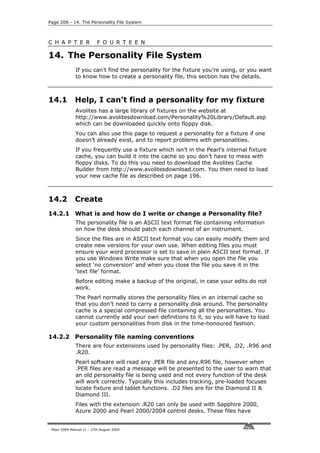 Page 206 - 14. The Personality File System



C H A P T E R              F O U R T E E N

14. The Personality File System
              If you can’t find the personality for the fixture you’re using, or you want
              to know how to create a personality file, this section has the details.



14.1          Help, I can’t find a personality for my fixture
              Avolites has a large library of fixtures on the website at
              http://www.avolitesdownload.com/Personality%20Library/Default.asp
              which can be downloaded quickly onto floppy disk.
              You can also use this page to request a personality for a fixture if one
              doesn’t already exist, and to report problems with personalities.
              If you frequently use a fixture which isn’t in the Pearl’s internal fixture
              cache, you can build it into the cache so you don’t have to mess with
              floppy disks. To do this you need to download the Avolites Cache
              Builder from http://www.avolitesdownload.com. You then need to load
              your new cache file as described on page 196.



14.2          Create
14.2.1 What is and how do I write or change a Personality file?
              The personality file is an ASCII text format file containing information
              on how the desk should patch each channel of an instrument.
              Since the files are in ASCII text format you can easily modify them and
              create new versions for your own use. When editing files you must
              ensure your word processor is set to save in plain ASCII text format. If
              you use Windows Write make sure that when you open the file you
              select ‘no conversion’ and when you close the file you save it in the
              ‘text file’ format.
              Before editing make a backup of the original, in case your edits do not
              work.
              The Pearl normally stores the personality files in an internal cache so
              that you don’t need to carry a personality disk around. The personality
              cache is a special compressed file containing all the personalities. You
              cannot currently add your own definitions to it, so you will have to load
              your custom personalities from disk in the time-honoured fashion.

14.2.2 Personality file naming conventions
              There are four extensions used by personality files: .PER, .D2, .R96 and
              .R20.
              Pearl software will read any .PER file and any.R96 file, however when
              .PER files are read a message will be presented to the user to warn that
              an old personality file is being used and not every function of the desk
              will work correctly. Typically this includes tracking, pre-loaded focuses
              locate fixture and tablet functions. .D2 files are for the Diamond II &
              Diamond III.
              Files with the extension .R20 can only be used with Sapphire 2000,
              Azure 2000 and Pearl 2000/2004 control desks. These files have


 Pearl 2004 Manual v1 - 27th August 2004
 