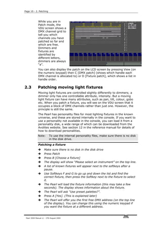 Page 10 - 2. Patching



              While you are in
              Patch mode, the
              VDU screen shows a
              DMX channel grid to
              tell you which
              channels you have
              patched so far and
              which are free.
              Dimmers and
              fixtures are
              identified by
              different letters,
              dimmers are always
              “a”.
              You can also display the patch on the LCD screen by pressing View (on
              the numeric keypad) then C [DMX patch] (shows which handle each
              DMX channel is allocated to) or D [Fixture patch], which shows a list in
              handle order.

2.3           Patching moving light fixtures
              Moving light fixtures are controlled slightly differently to dimmers; a
              dimmer only has one controllable attribute, intensity. But a moving
              light fixture can have many attributes, such as pan, tilt, colour, gobo
              etc. When you patch a fixture, you will see on the VDU screen that it
              occupies a block of DMX channels rather than just one. However, the
              principle is still the same.
              The Pearl has personality files for most lighting fixtures in the known
              universe, and these are stored internally in the console. If you want to
              use a personality not available in the console, you can load it from a
              personality disk, a wide range of which can be downloaded from the
              Avolites website. See section 12 in the reference manual for details of
              how to download personalities.
              Note:        To use the internal personality files, make sure there is no disk
                           in the disk drive.

              Patching a fixture
                     Make sure there is no disk in the disk drive
                     Press Patch
                     Press B [Choose a fixture]
                     The display will show “Please select an instrument” on the top line.
                     A list of known fixtures will appear next to the softkeys after a
                     pause.
                     Use Softkeys F and G to go up and down the list and find the
                     correct fixture, then press the Softkey next to the fixture to select
                     it.
                     The Pearl will load the fixture information (this may take a few
                     seconds). The display shows information about the fixture.
                     The Pearl will ask “Use preset palettes?”.
                     Press A [Yes]. (This is explained later)
                     The Pearl will offer you the first free DMX address (on the top line
                     of the display). You can change this using the numeric keypad if
                     you want the fixture at a different address.



 Pearl 2004 Manual v1 - 27th August 2004
 