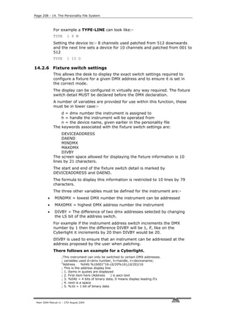 Page 208 - 14. The Personality File System



              For example a TYPE-LINE can look like:-
              TYPE       1 8 M
              Setting the device to:- 8 channels used patched from 512 downwards
              and the next line sets a device for 10 channels and patched from 001 to
              512
              TYPE       1 10 D

14.2.6 Fixture switch settings
              This allows the desk to display the exact switch settings required to
              configure a fixture for a given DMX address and to ensure it is set in
              the correct mode.
              The display can be configured in virtually any way required. The fixture
              switch detail MUST be declared before the DMX declaration.
              A number of variables are provided for use within this function, these
              must be in lower case:-
                  d = dmx number the instrument is assigned to
                  h = handle the instrument will be operated from
                  n = the device name, given earlier in the personality file
              The keywords associated with the fixture switch settings are:
                   DEVICEADDRESS
                   DAEND
                   MINDMX
                   MAXDMX
                   DIVBY
              The screen space allowed for displaying the fixture information is 10
              lines by 21 characters.
              The start and end of the fixture switch detail is marked by
              DEVICEADDRESS and DAEND.
              The formula to display this information is restricted to 10 lines by 79
              characters.
              The three other variables must be defined for the instrument are:-
          •    MINDMX = lowest DMX number the instrument can be addressed
          •    MAXDMX = highest DMX address number the instrument
          •    DIVBY = The difference of two dmx addresses selected by changing
               the LS bit of the address switch.
              For example if the instrument address switch increments the DMX
              number by 1 then the difference DIVBY will be 1, if, like on the
              Cyberlight it increments by 20 then DIVBY would be 20.
              DIVBY is used to ensure that an instrument can be addressed at the
              address proposed by the user when patching.
              There follows an example for a Cyberlight.
                     ;This instrument can only be switched to certain DMX addresses.
                     ; variables used d=dmx number, h=handle, n=devicename;
                     "Address      %04b %1b001"16-(d/20%16),(d/20)/16
                     ; This is the address display line
                     ; 1. Items in quotes are displayed
                     ; 2. First item here (Address     ) is ascii text
                     ; 3. %04b = 4 bits of binary data, 0 means display leading 0's
                     ; 4. next is a space
                     ; 5. %1b = 1 bit of binary data




 Pearl 2004 Manual v1 - 27th August 2004
 