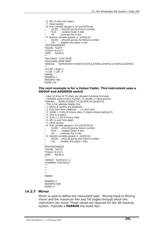 14. The Personality File System - Page 209



                    ; 6. 001 is ascii text again
                    ; 7. Close quotes
                    ; 8. first variable passed is 16-((d/20)%16)
                    ;      (d/20) : dmx/20 giving fixture number
                    ;      %16      : isolates lower 4 bits
                    ;      16-     : reverses the 4 bits
                    ; 9. Second variable passed is (d/20)/16
                    ;      (d/20) : dmx/20 giving the fixture number
                    ;      /16     : isolates the upper 4 bits.
                    ;DEVICEADDRESS
                    "Handle %2d"h
                    "Fixture %11s"n
                    "DMX       %03d"d
                    ""
                    "Dip Switch 1234 5678"
                    "Personality 0000 0000"
                    "Address      %b%b%b%b %b001"d/20%2,d/40%2,d/80%2,d/160%2,d/320%2
                    ""
                    "0=OFF ( Right )"
                    "1=ON ( Left )"
                    DAEND
                    MINDMX=1
                    MAXDMX=481
                    DIVBY=20

             The next example is for a Colour Fader, This instrument uses a
             GROUP and ADDRESS switch
                    ; Upto 10 lines of 79 chars are allowed including formulae
                    ; variables used d=dmx number, h=handle, n=devicename;
                    "Address      %04b %1b001"16-(d/20%16),(d/20)/16
                    ; This is the address display line
                    ; 1. Items in quotes are displayed
                    ; 2. First item here (Address      ) is ascii text
                    ; 3. %04b = 4 bits of binary data, 0 means dislay leading 0's
                    ; 4. next is a space
                    ; 5. %1b = 1 bit of binary data
                    ; 6. 001 is ascii text again
                    ; 7. Close quotes
                    ; 8. first variable passed is 16-((d/20)%16)
                    ;      (d/20) : dmx/20 giving fixture number
                    ;      %16      : isolates lower 4 bits
                    ;      16-     : reverses the 4 bits
                    ; 9. Second variable passed is (d/20)/16
                    ;      (d/20) : dmx/20 giving the fixture number
                    ;      /16     : isolates the upper 4 bits.
                    ;
                    DEVICEADDRESS
                    "Handle %2d"h
                    "Fixture %11s"n
                    "DMX       %03d"d
                    ""
                    "GROUP %2d"d/12+1
                    "CHANNEL %2d"d%12
                    ""
                    ""
                    ""
                    ""
                    DAEND

                    MINDMX=1
                    MAXDMX=508
                    DIVBY=3

14.2.7 Mirror
             Mirror is used to define the instrument type - Moving head or Moving
             mirror and the maximum Pan and Tilt angles through which the
             instrument can move. These values are required for the 3D tracking
             system. Typically a MIRROR line looks like:-



Pearl 2004 Manual v1 - 27th August 2004
 