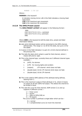 Page 210 - 14. The Personality File System



                            MIRROR         1 170 110
              Where:-
              MIRROR is the keyword
                     1 indicates moving mirror a 2 in this field indicates a moving head
                     instrument.
                     170 is the maximum pan movement.
                     110 is the maximum tilt movement.
14.2.8 The DMX/Preset Layout
              The DMX/PRESET LAYOUT will appear in the following format:-
                            DMX
                            A B C D E F G H I J K L ; comment
                            A B C D E F G H I J K L; comment
                            END


              Where DMX is the keyword to tell the desk dmx, preset and fader
              information follows.
              A: sets which Attribute button will be connected to the DMX channel,
                    defined later. The range is 1 to 20 for the desk, but up to 15 for
                    the tablet.
              A 0 (zero) in this field indicates it is part of a 16 bit channel defined in
                    the previous line.
              B: This tells the desk which wheel is used for that channel, where 1
                    means left and 61 right.
              C: This is the channel type, currently there are 5 different channel types
                    available :-
                        H       (HTP) for dimmer
                        L       (LTP) for moving lights and scrollers
                        I       (instant)         LTP channel which does not fade
                        S       (double byte) 16 bit LTP channel which does not fade
                        s       (double byte) 16 bit LTP channel


              D: This is the relative DMX address of the attribute being defined,
                    starting from 1.
              E: This is the maximum output of that attribute in %, where 0 means
                    no output at all and 100% full output. This allows the channel to
                    be limited in level.
              F: This sets the curve for that channel, DOM version 2.xx and up
                    supports 4 different curves :-
                          1 = linear curve
                          2 = square
                          3 = relay at 50%(128) on
                          4 = FD square
                      The curve number is prefixed a single letter which can be:-
                                N = normal
                                C = complemented curve (ie invert the channel)




 Pearl 2004 Manual v1 - 27th August 2004
 