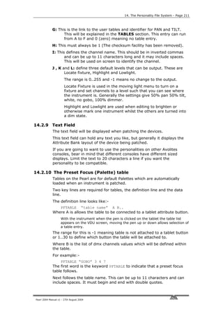 14. The Personality File System - Page 211



             G: This is the link to the user tables and identifier for PAN and TILT.
                   This will be explained in the TABLES section. This entry can run
                   from A to F and 0 (zero) meaning no table entry.
             H: This must always be 1 (The checksum facility has been removed).
             I: This defines the channel name. This should be in inverted commas
                    and can be up to 11 characters long and it may include spaces.
                    This will be used on screen to identify the channel.
             J , K and L: define three default levels that can be output. These are
                    Locate fixture, Highlight and Lowlight.
                       The range is 0..255 and -1 means no change to the output.
                       Locate Fixture is used in the moving light menu to turn on a
                       fixture and set channels to a level such that you can see where
                       the instrument is. Generally the settings give 50% pan 50% tilt,
                       white, no gobo, 100% dimmer.
                       Highlight and Lowlight are used when editing to brighten or
                       otherwise mark one instrument whilst the others are turned into
                       a dim state.

14.2.9 Text Field
             The text field will be displayed when patching the devices.
             This text field can hold any text you like, but generally it displays the
             Attribute Bank layout of the device being patched.
             If you are going to want to use the personalities on other Avolites
             consoles, bear in mind that different consoles have different sized
             displays. Limit the text to 20 characters a line if you want the
             personality to be compatible.

14.2.10 The Preset Focus (Palette) table
             Tables on the Pearl are for default Palettes which are automatically
             loaded when an instrument is patched.
             Two key lines are required for tables, the definition line and the data
             line.
             The definition line looks like:-
                PFTABLE “table name” A B..
             Where A is allows the table to be connected to a tablet attribute button.
                    With the instrument when the pen is clicked on the tablet the table list
                    appears on the VDU screen, moving the pen up or down allows selection of
                    a table entry.
             The range for this is -1 meaning table is not attached to a tablet button
             or 1..30 to define which button the table will be attached to.
             Where B is the list of dmx channels values which will be defined within
             the table.
             For example:-
                 PFTABLE “GOBO” 3 4 7
             The first word is the keyword PFTABLE to indicate that a preset focus
             table follows.
             Next follows the table name. This can be up to 11 characters and can
             include spaces. It must begin and end with double quotes.



Pearl 2004 Manual v1 - 27th August 2004
 