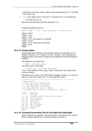 14. The Personality File System - Page 213



              running the next step. When used it must be followed by a 1. This field
              is for future use.
         •    Time is the delay time in units of 0.1 seconds and is in hexadecimal.
                    3 seconds would be 2E
             Macros must terminate with the statement MEND


             A typical example macro is:-
             MACRO “HOME” 1 18 20 ; send instrument to home position
             “data” 0 FF 0
             “delay” 1 20
             “data” 0 0 FF
             “delay” 1 20 ; wait about 2.5 seconds
             “data” 0 0 40
             “delay” 1 40 ; wait about 5 seconds
             “data” 0 0 0
             MEND

14.2.12 Range tables
             Range tables give names to the attribute values; for example on the
             shutter channel, 0-7 is “closed”, 8-119 is “strobe”. This information is
             displayed above the control wheels when Intelligent Attribute Display is
             enabled.
             The definition line looks like:-
                 RANGE attribute number
             And each entry in the table:
                  Low DMX value HIGH DMX value TEXT
             “Low” is the bottom of the range, “High” is the top of the range, both
             inclusive figures.
             Variables can be used in the TEXT field to display numbers; a is the low
             value, b is the high value and c is the actual DMX value.
             ;--------------------------------------------------------
             ; Range Tables
             ; Column by column description...
             ; 1. Low DMX value (inclusive)
             ; 2. High DMX value (inclusive)
             ; 3. Displayed text (max 11 chars)
             ; Variables used a=low val, b=high val, c=DMX val

             RANGE 8          ;Shutter
             0   7            "Closed"
             8   119          "Strobe %3d%%"0+(((c-a)*100)/(b-a))
             120 136          "Flash Beat"
             137 153          "Flash Music"
             134 170          "BO Gobo"
             171 187          "BO Colour"
             188 204          "BO Col+Gobo"
             205 221          "Slow Gobo"
             222 255          "Open"
             REND
14.2.13 Example Personality File for the High End Cyberlight
             Items in BOLD are required, everything else is comments which can be
             freely changed deleted etc. comments always precede a ;.



Pearl 2004 Manual v1 - 27th August 2004
 