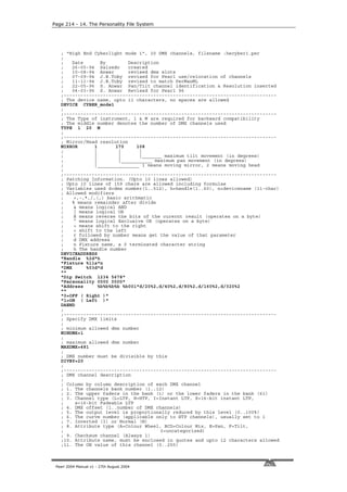 Page 214 - 14. The Personality File System




   ; "High End Cyberlight mode 1", 20 DMX channels, filename :hecyber1.per
   ;
   ;    Date        By        Description
   ;    26-05-94 Salzedo      created
   ;    10-08-94 Anwar        revised dmx slots
   ;    07-09-94 J.B.Toby revised for Pearl use/relocation of channels
   ;    11-11-94 J.B.Toby revised to match PerManML
   ;    22-05-96 S. Anwar Pan/Tilt channel identification & Resolution inserted
   ;    04-03-96 S. Anwar Revised for Pearl 96
   ;----------------------------------------------------------------------------
   ; The device name, upto 11 characters, no spaces are allowed
   DEVICE CYBER_mode1
   ;
   ;----------------------------------------------------------------------------
   ; The Type of instrument, 1 & M are required for backward compatibility
   ; The middle number denotes the number of DMX channels used
   TYPE 1 20 M
   ;
   ;----------------------------------------------------------------------------
   ; Mirror/Head resolution
   MIRROR        1        170     108
   ;             |         |       |
   ;             |         |       |_______ maximum tilt movement (in degrees)
   ;             |         |___________ maximum pan movement (in degrees)
   ;             |_______________ 1 means moving mirror, 2 means moving head
   ;
   ;----------------------------------------------------------------------------
   ; Patching Information. (Upto 10 lines allowed)
   ; Upto 10 lines of 159 chars are allowed including formulae
   ; Variables used d=dmx number(1..512), h=handle(1..60), n=devicename (11-char)
   ; Allowed modifiers
   ;     +,-,*,/,(,) basic arithmatic
   ;    % means remainder after divide
   ;     & means logical AND
   ;     | means logical OR
   ;     R means reverse the bits of the curernt result (operates on a byte)
   ;     ^ means logical Exclusive OR (operates on a byte)
   ;     > means shift to the right
   ;     < shift to the left
   ;     r followed by number means get the value of that parameter
   ;     d DMX address
   ;     n Fixture name, a 0 terminated character string
   ;     h The handle number
   DEVICEADDRESS
   "Handle %2d"h
   "Fixture %11s"n
   "DMX       %03d"d
   ""
   "Dip Switch 1234 5678"
   "Personality 0000 0000"
   "Address        %b%b%b%b %b001"d/20%2,d/40%2,d/80%2,d/160%2,d/320%2
   ""
   "0=OFF ( Right )"
   "1=ON ( Left )"
   DAEND
   ;
   ;----------------------------------------------------------------------------
   ; Specify DMX limits
   ;
   ; minimum allowed dmx number
   MINDMX=1
   ;
   ; maximum allowed dmx number
   MAXDMX=481
   ;
   ; DMX number must be divisible by this
   DIVBY=20
   ;
   ;----------------------------------------------------------------------------
   ; DMX channel description
   ;
   ; Column by column description of each DMX channel
   ; 1. The channels bank number (1..12)
   ; 2. The upper faders in the bank (1) or the lower faders in the bank (61)
   ; 3. Channel type (L=LTP, H=HTP, I=Instant LTP, S=16-bit instant LTP,
   ;      s=16-bit Fadeable LTP
   ; 4. DMX offset (1..number of DMX channels)
   ; 5. The output level is proportionally reduced by this level (0..100%)
   ; 6. The curve number (applicable only to HTP channels), usually set to 1
   ; 7. Inverted (I) or Normal (N)
   ; 8. Attribute type (A=Colour Wheel, BCD=Colour Mix, E=Pan, F=Tilt,
   ;                                       0=uncategorised)
   ; 9. Checksum channel (Always 1)
   ;10. Attribute name, must be enclosed in quotes and upto 12 characters allowed
   ;11. The ON value of this channel (0..255)



 Pearl 2004 Manual v1 - 27th August 2004
 