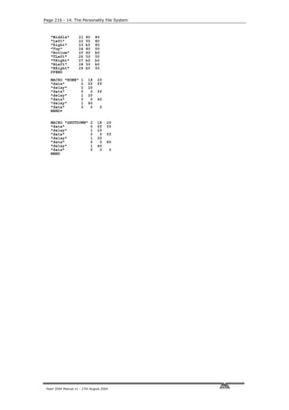 Page 216 - 14. The Personality File System



   "Middle"          21   80       80
   "Left"            22   50       80
   "Right"           23   b0       80
   "Top"             24   80       50
   "Bottom"          25   80       b0
   "TLeft"           26   50       50
   "TRight"          27   b0       b0
   "BLeft"           28   50       b0
   "BRight"          29   b0       50
   PFEND
   MACRO "HOME"       1    18       20
   "data"             0    ff       ff
   "delay"            1    20
   "data"             0     0       ff
   "delay"            1    20
   "data"             0     0       40
   "delay"            1    40
   "data"             0     0           0
   MEND•

   MACRO "SHUTDOWN"            2    18      20
   "data"                      0    ff      ff
   "delay"                     1    20
   "data"                      0     0      ff
   "delay"                     1    20
   "data"                      0     0      80
   "delay"                     1    40
   "data"                      0     0       0
   MEND




 Pearl 2004 Manual v1 - 27th August 2004
 