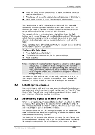 2. Patching - Page 11



                    Press the Swop button on handle 11 to patch the fixture you have
                    selected to handle 11.
                    The display will show the block of channels occupied by the fixture.
                    Patch more fixtures, or press Exit when you have finished.


             You can continue to patch this type of fixture at the next free DMX
             address by pressing the next Swop button you want to use. You can
             also patch a range of fixtures by holding down the first button in the
             range and pressing the last button, as with dimmers.
             You can patch fixtures to the top faders by holding down the AVO
             button, but if you do this you will need to hold down the AVO button to
             select them when programming as well, so it’s easiest to only patch
             dimmers to the top faders as you can control dimmers just with the
             fader.
             If you want to patch a different type of fixture, you can change the type
             of fixture to be patched very easily.

             To change the fixture type
                    Press A [Select another fixture]
                    Choose the fixture type from the list on the softkeys
                    Patch as before


             Note:        The “preset palettes” contain 9 position, 10 colour and 10 gobo
                          settings. You can call back these settings instantly from the
                          palette buttons when you are programming. This allows you to
                          select, for example, “Yellow” or “Blue” instead of setting up the
                          value using the wheels. You can only load the preset palettes
                          during patching.
             The Pearl has four physical DMX output lines, identified as A, B, C, D.
             You can patch onto any of the four lines using E [Select a DMX line].
             However, to keep it simple, stick to line A while you are learning.

2.4          Labelling the console
             It’s a good idea to stick a strip of tape above the handle Swop buttons,
             and write on it what is patched on each handle, such as “Mac SL”, “Mac
             Centre” etc. This will help you greatly when programming as you try
             and remember where you patched everything.

2.5          Addressing lights to match the Pearl
             When you are patching, it’s easiest to let the Pearl allocate all the DMX
             addresses, then go round to the actual dimmers and fixtures and set
             the addresses to match the Pearl’s settings. This makes sure that there
             are no overlaps or gaps in the DMX addresses.
             You can also work out the DMX map yourself and tell the Pearl what
             DMX channels to use while you’re patching, but then you need to make
             sure yourself that nothing overlaps.
             The Pearl can tell you the DMX address it is using for each fixture, and
             in some cases can show you how to set the dip switches on the fixture.
             Write down the addresses for all the fixtures, then go and set them.



Pearl 2004 Manual v1 - 27th August 2004
 