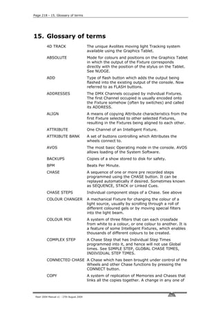 Page 218 - 15. Glossary of terms




15. Glossary of terms
          4D TRACK                         The unique Avolites moving light Tracking system
                                           available using the Graphics Tablet.
          ABSOLUTE                         Mode for colours and positions on the Graphics Tablet
                                           in which the output of the Fixture corresponds
                                           directly with the position of the stylus on the Tablet.
                                           See NUDGE.
          ADD                              Type of flash button which adds the output being
                                           flashed into the existing output of the console. Now
                                           referred to as FLASH buttons.
          ADDRESSES                        The DMX Channels occupied by individual Fixtures.
                                           The first Channel occupied is usually encoded onto
                                           the Fixture somehow (often by switches) and called
                                           its ADDRESS.
          ALIGN                            A means of copying Attribute characteristics from the
                                           first Fixture selected to other selected Fixtures,
                                           resulting in the Fixtures being aligned to each other.
          ATTRIBUTE                        One Channel of an Intelligent Fixture.
          ATTRIBUTE BANK                   A set of buttons controlling which Attributes the
                                           wheels connect to.
          AVOS                             The most basic Operating mode in the console. AVOS
                                           allows loading of the System Software.
          BACKUPS                          Copies of a show stored to disk for safety.
          BPM                              Beats Per Minute.
          CHASE                            A sequence of one or more pre recorded steps
                                           programmed using the CHASE button. It can be
                                           replayed automatically if desired. Sometimes known
                                           as SEQUENCE, STACK or Linked Cues.
          CHASE STEPS                      Individual component steps of a Chase. See above
          COLOUR CHANGER                   A mechanical Fixture for changing the colour of a
                                           light source, usually by scrolling through a roll of
                                           different coloured gels or by moving special filters
                                           into the light beam.
          COLOUR MIX                       A system of three filters that can each crossfade
                                           from white to a colour, or one colour to another. It is
                                           a feature of some Intelligent Fixtures, which enables
                                           thousands of different colours to be created.
          COMPLEX STEP                     A Chase Step that has Individual Step Times
                                           programmed into it, and hence will not use Global
                                           times. See SIMPLE STEP, GLOBAL CHASE TIMES,
                                           INDIVIDUAL STEP TIMES.
          CONNECTED CHASE A Chase which has been brought under control of the
                          Wheels and other Chase functions by pressing the
                          CONNECT button.
          COPY                             A system of replication of Memories and Chases that
                                           links all the copies together. A change in any one of



 Pearl 2004 Manual v1 - 27th August 2004
 