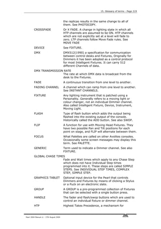 15. Glossary of terms - Page 219



                                          the replicas results in the same change to all of
                                          them. See PHOTOCOPY.
         CROSSFADE                        Or X FADE. A change in lighting state in which all
                                          HTP channels are assumed to be ON. HTP channels
                                          which are not explicitly set at a level will fade to
                                          zero. LTP channels follow Move Fade rules. See
                                          MOVE FADE
         DEVICE                           See FIXTURE.
         DMX                              DMX512(1990) a specification for communication
                                          between control desks and Fixtures, Originally for
                                          Dimmers it has been adopted as a control protocol
                                          for most Intelligent Fixtures. It can carry 512
                                          different Channels of data.
         DMX TRANSMISSION RATE
                         The rate at which DMX data is broadcast from the
                         desk to the Fixtures.
         FADE                             A continuous transition from one level to another.
         FADING CHANNEL                   A channel which can ramp from one level to another.
                                          See INSTANT CHANNELS.
         FIXTURE                          Any lighting instrument that is patched using a
                                          Personality. Generally refers to a moving light or
                                          colour changer, not an individual Dimmer channel.
                                          Also called Intelligent Fixture, Device, Instrument,
                                          Moving Light.
         FLASH                            Type of flash button which adds the output being
                                          flashed into the existing output of the console.
                                          Historically called the ADD button. See also SWOP.
         FLIP                             A function for use with Moving Head Fixtures. They
                                          have two possible Pan and Tilt positions for each
                                          point on stage, and FLIP will alternate between them.
         FOCUS                            What Palettes are called on other Avolites consoles.
                                          Occasionally some screen messages may display this
                                          term. See PALETTE.
         GENERIC                          Term used to indicate a Dimmer channel. See also
                                          FIXTURE.
         GLOBAL CHASE TIMES
                          Fade and Wait times which apply to any Chase Step
                          which does not have Individual Step times
                          programmed into it. These steps are called SIMPLE
                          STEPS. See INDIVIDUAL STEP TIMES, COMPLEX
                          STEP, SIMPLE STEP.
         GRAPHICS TABLET                  Optional input device for the Pearl that controls
                                          Dimmers and Fixtures by means of clicking a Stylus
                                          or a Puck on an electronic slate.
         GROUP                            A GROUP is a pre-programmed collection of Fixtures
                                          that can be selected with a single button press.
         HANDLE                           The fader and flash/swop buttons which are used to
                                          control an individual fixture or dimmer channel.
         HTP                              Highest Takes Precedence, a mechanism for



Pearl 2004 Manual v1 - 27th August 2004
 