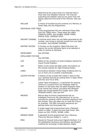 Page 220 - 15. Glossary of terms



                                           determining the output level of a Channel held in
                                           more than one Playback Channel. The Channel
                                           outputting the Highest value at any given time will
                                           always determine the level of the Channel. Also see
                                           LTP.
          INCLUDE                          A means of transferring the contents of a Memory or
                                           Chase Step into the Programmer.
          INDIVIDUAL STEP TIMES
                            Times programmed into one individual Chase Step
                            from the TIMES menu. These steps are called
                            COMPLEX STEPS. See GLOBAL CHASE TIMES,
                            SIMPLE STEP, COMPLEX STEP.
          INSTANT CHANNEL                  A channel which does not use fades generated by the
                                           console, and moves in discrete jumps from one state
                                           to another. See FADING CHANNEL.
          INSTANT ACCESS                   A function on the Graphics Tablet that does not
                                           require the correct Attribute Bank to be selected in
                                           order to control an Attribute.
          INSTRUMENT                       See FIXTURE.
          INTELLIGENT FIXTURE
                            See FIXTURE.
          LCD                              Refers to the console’s on-board displays (stands for
                                           Liquid Crystal Display).
          LED                              Refers to the small red lights within the buttons on
                                           the console (stands for Light Emitting Diode).
          LINKS                            Connections between Chase Steps enabling them to
                                           run on from one to another automatically.
          LOCATE FIXTURE                   A feature of the console that makes it easy to find
                                           your selected Fixtures by putting them in Open White
                                           with Pan and Tilt at 50%.
          LTP                              Latest Takes Precedence, a mechanism for passing
                                           control of a channel from one Playback Fader to
                                           another on the basis that the latest Playback Fader
                                           to be moved has control, providing that Playback
                                           Fader has moved passed the Trigger point. (See
                                           TRIGGER POINT). Also see HTP.
          MACROS                           Macros allow functions programmed into an
                                           Intelligent Fixture by the manufacturer to can be
                                           executed by sending a DMX command sequence from
                                           the console. They can allow you to reset the Fixture
                                           for example. The DMX command sequences are
                                           defined within the Personality File.
          MEMORY                           A single stage look programmed onto a Playback
                                           button or fader. It does not have Wait times. Also
                                           known as CUE, STATE, SCENE, LOOK.
          MEMORY MODE                      A playback format programmed into a Memory.
                                           There are Memory Modes 0, 1 and 2.
          MIDI                             Stands for Musical Instrument Digital Interface. It is
                                           the established hardware and software specification
                                           enabling the exchange of data between digital


 Pearl 2004 Manual v1 - 27th August 2004
 