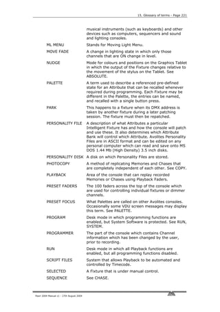 15. Glossary of terms - Page 221



                                          musical instruments (such as keyboards) and other
                                          devices such as computers, sequencers and sound
                                          and lighting consoles.
         ML MENU                          Stands for Moving Light Menu.
         MOVE FADE                        A change in lighting state in which only those
                                          channels that are ON change in level.
         NUDGE                            Mode for colours and positions on the Graphics Tablet
                                          in which the output of the Fixture changes relative to
                                          the movement of the stylus on the Tablet. See
                                          ABSOLUTE.
         PALETTE                          A term used to describe a referenced pre-defined
                                          state for an Attribute that can be recalled whenever
                                          required during programming. Each Fixture may be
                                          different in the Palette, the entries can be named,
                                          and recalled with a single button press.
         PARK                             This happens to a fixture when its DMX address is
                                          taken by another fixture during a later patching
                                          session. The fixture must then be repatched.
         PERSONALITY FILE                 A description of what Attributes a particular
                                          Intelligent Fixture has and how the console will patch
                                          and use these. It also determines which Attribute
                                          Bank will control which Attribute. Avolites Personality
                                          Files are in ASCII format and can be edited on any
                                          personal computer which can read and save onto MS
                                          DOS 1.44 Mb (High Density) 3.5 inch disks.
         PERSONALITY DISK A disk on which Personality Files are stored.
         PHOTOCOPY                        A method of replicating Memories and Chases that
                                          are completely independent of each other. See COPY.
         PLAYBACK                         Area of the console that can replay recorded
                                          Memories or Chases using Playback Faders.
         PRESET FADERS                    The 100 faders across the top of the console which
                                          are used for controlling individual fixtures or dimmer
                                          channels.
         PRESET FOCUS                     What Palettes are called on other Avolites consoles.
                                          Occasionally some VDU screen messages may display
                                          this term. See PALETTE.
         PROGRAM                          Desk mode in which programming functions are
                                          enabled, but System Software is protected. See RUN,
                                          SYSTEM.
         PROGRAMMER                       The part of the console which contains Channel
                                          information which has been changed by the user,
                                          prior to recording.
         RUN                              Desk mode in which all Playback functions are
                                          enabled, but all programming functions disabled.
         SCRIPT FILES                     System that allows Playback to be automated and
                                          controlled by Timecode.
         SELECTED                         A Fixture that is under manual control.
         SEQUENCE                         See CHASE.



Pearl 2004 Manual v1 - 27th August 2004
 