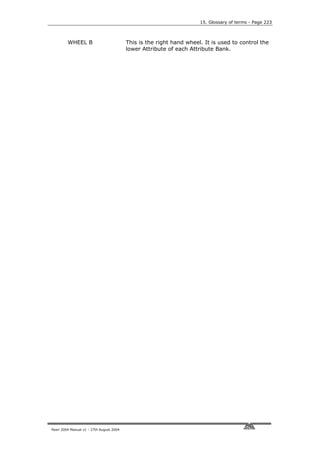 15. Glossary of terms - Page 223



         WHEEL B                          This is the right hand wheel. It is used to control the
                                          lower Attribute of each Attribute Bank.




Pearl 2004 Manual v1 - 27th August 2004
 