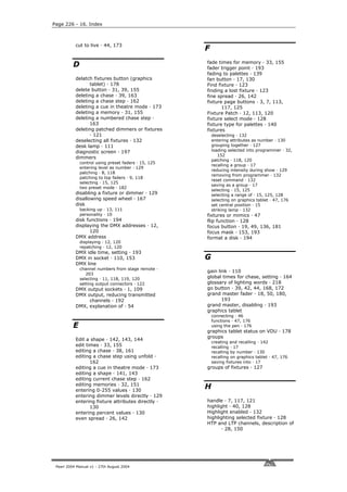 Page 226 - 16. Index



           cut to live · 44, 173
                                                      F

          D                                           fade times for memory · 33, 155
                                                      fader trigger point · 193
                                                      fading to palettes · 139
           delatch fixtures button (graphics          fan button · 17, 130
                 tablet) · 178                        Find fixture · 123
           delete button · 31, 39, 155                finding a lost fixture · 123
           deleting a chase · 39, 163                 fine spread · 26, 142
           deleting a chase step · 162                fixture page buttons · 3, 7, 113,
           deleting a cue in theatre mode · 173              117, 125
           deleting a memory · 31, 155                Fixture Patch · 12, 113, 120
           deleting a numbered chase step ·           fixture select mode · 128
                 163                                  fixture type for palettes · 140
           deleting patched dimmers or fixtures       fixtures
                 · 121                                    deselecting · 132
           deselecting all fixtures · 132                 entering attributes as number · 130
           desk lamp · 111                                grouping together · 127
           diagnostic screen · 197                        loading selected into programmer · 32,
                                                             152
           dimmers
                                                          patching · 118, 120
              control using preset faders · 15, 125
                                                          recalling a group · 17
              entering level as number · 129
                                                          reducing intensity during show · 129
              patching · 8, 118
                                                          removing from programmer · 132
              patching to top faders · 9, 118
                                                          reset command · 132
              selecting · 15, 125
                                                          saving as a group · 17
              two preset mode · 182
                                                          selecting · 15, 125
           disabling a fixture or dimmer · 129            selecting a range of · 15, 125, 128
           disallowing speed wheel · 167                  selecting on graphics tablet · 47, 176
           disk                                           set central position · 15
              backing up · 13, 111                        striking lamp · 132
              personality · 10                        fixtures or mimics · 47
           disk functions · 194                       flip function · 128
           displaying the DMX addresses · 12,         focus button · 19, 49, 136, 181
                 120                                  focus mask · 153, 193
           DMX address                                format a disk · 194
              displaying · 12, 120
              repatching · 12, 120
           DMX idle time, setting · 193
           DMX in socket · 110, 153                   G
           DMX line
              channel numbers from stage remote ·
                                                      gain link · 110
                 203
              selecting · 11, 118, 119, 120           global times for chase, setting · 164
              setting output connectors · 122         glossary of lighting words · 218
           DMX output sockets · 1, 109                go button · 39, 42, 44, 168, 172
           DMX output, reducing transmitted           grand master fader · 18, 50, 180,
                channels · 192                               193
           DMX, explanation of · 54                   grand master, disabling · 193
                                                      graphics tablet
                                                          connecting · 46
                                                          functions · 47, 176
          E                                               using the pen · 176
                                                      graphics tablet status on VDU · 178
                                                      groups
           Edit a shape · 142, 143, 144
                                                          creating and recalling · 142
           edit times · 33, 155                           recalling · 17
           editing a chase · 38, 161                      recalling by number · 130
           editing a chase step using unfold ·            recalling on graphics tablet · 47, 176
                  162                                     saving fixtures into · 17
           editing a cue in theatre mode · 173        groups of fixtures · 127
           editing a shape · 141, 143
           editing current chase step · 162
           editing memories · 32, 151
           entering 0-255 values · 130
                                                      H
           entering dimmer levels directly · 129
           entering fixture attributes directly ·     handle · 7, 117, 121
                  130                                 highlight · 40, 128
           entering percent values · 130              Highlight enabled · 132
           even spread · 26, 142                      highlighting selected fixture · 128
                                                      HTP and LTP channels, description of
                                                             · 28, 150




 Pearl 2004 Manual v1 - 27th August 2004
 