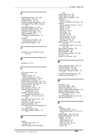 16. Index - Page 227



                                                        160
         I                                         master fade time · 140
                                                   master faders · 50, 180
          illegal DMX address · 119, 208           master time for palettes · 140
          include button · 32, 152                 memories
          include function · 32, 152                   editing · 32, 151
          including a theatre stack step · 153         recording a snapshot of the stage · 149
          including DMX from DMX in socket ·       memory
                                                       applying palette to fixtures in · 49, 181
                 153
                                                       copying · 31, 154
          individual palettes · 21, 135                deleting · 31, 155
          input step (theatre mode) · 169              editing · 32, 151
          inserting a chase step · 162                 fade times · 33, 155
          instant LTP mode option · 122                playing back · 30
          instant palettes · 181                       record stage · 148
          Intelligent Attribute Display · 16,          recording · 29, 148
                 126                                   setting a legend · 31, 148
                                                       setting fade times · 33, 155
          intensity
                                                       turning on by MIDI · 196
             control using preset faders · 126
                                                       using shapes · 34, 149
             entering level as number · 129
                                                   Memory button · 29, 32, 34, 148,
          invert attribute option · 121
                                                         152, 153
                                                   memory mode, setting · 144, 145,
                                                         155, 156
         J                                         MIDI channel, setting · 193
                                                   MIDI commands · 201
          jumping to a cue in theatre mode ·       MIDI timecode · 184
               44, 173                             mimic mode on presets · 50, 182
                                                   ML menu · 131
                                                   mode 0-1-2 memory · 156

         K
                                                   N
          keyswitch · 8, 111

                                                   naming playback pages · 149, 151
                                                   next time button · 44, 170
         L                                         normal run mode · 48, 180
                                                   nudge button (graphics tablet) · 47,
          LCD screen views · 113                         177
          legends                                  numbers of palette buttons · 136
             entering palette · 138                numeric entry of levels · 43
             setting for memory · 31, 148
             setting playback legend · 30, 148
          linked copies of chasess · 38
          linked copies of memories · 31, 154      O
          linking or unlinking chase steps · 164
          live time button · 44, 170               Off button · 153
          load shape file · 196                    On-the-fly editing · 188
          load visualiser CSV file · 194           options for patching · 121
          loading a memory into the                options, setting back to default · 193
                 programmer · 152                  options, setting console · 192
          loading a memory into the                Outputting DMX lines from other
                 programmer (include) · 32               connectors · 122
          locate fixture · 15, 18, 21, 24, 34,     overriding playbacks · 19, 29, 181
                 125                               overview of console · 2
          Locate Fixture no Pan & Tilt · 125
          lock desk · 48, 182
          locking the console · 48, 182
          looping script files · 187
                                                   P
          LTP and HTP channels, description of
                 · 28, 150                         page
          LTP, instant mode · 122                      playback · 30, 151
          luminosity (graphics tablet) · 47,           roller page buttons · 30, 151
                                                       selecting fixture pages · 3, 7, 113, 117,
                 177
                                                          125
                                                   Palette Pages · 136, 137, 192
                                                   palette/flash buttons · 20, 137
         M                                         palettes · 19, 135
                                                       applying · 19, 136
                                                       entering legends · 138
          macros                                       fading · 49, 139, 181
             defining in personality · 212             fading over time · 49, 181
             running · 132                             fixture type · 140
          manual control of HTP/LTP fades ·            instant · 181




Pearl 2004 Manual v1 - 27th August 2004
 