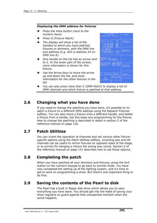 Page 12 - 2. Patching




              Displaying the DMX address for fixtures
                     Press the View button (next to the
                     numeric keys)
                     Press D [Fixture Patch]
                     The display will show a list of the
                     handles to which you have patched
                     fixtures or dimmers, with the DMX line
                     and address (e.g. A24 is address 24 on
                     DMX line A).
                     One handle on the list has an arrow next
                     to it. In the lower part of the screen,
                     more information is shown for this
                     fixture.
                     Use the Arrow keys to move the arrow
                     up and down the list, and show
                     information for the other fixtures in the
                     list.
                     You can also press View then C [DMX Patch] to display a list of
                     DMX channels and which fixture is patched at that address.



2.6           Changing what you have done
              If you need to change the patching you have done, it’s possible to re-
              patch a fixture to a different DMX address using the Repatch Fixtures
              softkey. You can also move a fixture onto a different handle, and delete
              a fixture from a handle, but this loses any programming for the fixture.
              How to change the patching is described in detail in section 2 of the
              reference manual on page 120.

2.7           Patch Utilities
              You can invert the operation of channels and set various other fixture-
              specific options using the Patch Utilities softkey. Inverting pan and tilt
              channels can be useful to mirror fixtures on opposite sides of the stage,
              or to correct for hanging a fixture the wrong way round. Section 2 of
              the reference manual on page 121 describes how to set these options.

2.8           Completing the patch
              When you have patched all your dimmers and fixtures, press the Exit
              button on the numeric keypad to go back to normal mode. You have
              now completed the setting up of the lighting system, and it’s time to
              get to work on programming a show. But there’s one important thing to
              do first…

2.9           Saving the contents of the Pearl to disk
              The Pearl has a built in floppy disk drive which allows you to save
              everything you have done. You should get into the habit of saving your
              show regularly to guard against that unexpected moment when the
              worst happens.



 Pearl 2004 Manual v1 - 27th August 2004
 