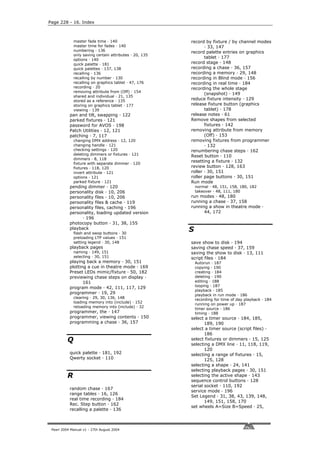 Page 228 - 16. Index



              master fade time · 140                     record by fixture / by channel modes
              master time for fades · 140                       · 33, 147
              numbering · 136                            record palette entries on graphics
              only saving certain attributes · 20, 135
                                                                tablet · 177
              options · 140
              quick palette · 181                        record stage · 148
              quick palettes · 137, 138                  recording a chase · 36, 157
              recalling · 136                            recording a memory · 29, 148
              recalling by number · 130                  recording in Blind mode · 156
              recalling on graphics tablet · 47, 176     recording in real time · 184
              recording · 20                             recording the whole stage
              removing attribute from (Off) · 154
                                                                (snapshot) · 149
              shared and individual · 21, 135
              stored as a reference · 135
                                                         reduce fixture intensity · 129
              storing on graphics tablet · 177           release fixture button (graphics
              viewing · 139                                     tablet) · 178
           pan and tilt, swapping · 122                  release notes · 61
           parked fixtures · 121                         Remove shapes from selected
           password for AVOS · 198                              fixtures · 142
           Patch Utilities · 12, 121                     removing attribute from memory
           patching · 7, 117                                    (Off) · 153
              changing DMX address · 12, 120             removing fixtures from programmer
              changing handle · 121                             · 132
              checking settings · 120                    renumbering chase steps · 162
              deleting dimmers or fixtures · 121         Reset button · 110
              dimmers · 8, 118
                                                         resetting a fixture · 132
              fixture with separate dimmer · 120
              fixtures · 118, 120                        review button · 128, 163
              invert attribute · 121                     roller · 30, 151
              options · 121                              roller page buttons · 30, 151
              parked fixture · 121                       Run mode
           pending dimmer · 120                              normal · 48, 151, 158, 180, 182
           personality disk · 10, 206                        takeover · 48, 111, 180
           personality files · 10, 206                   run modes · 48, 180
           personality files & cache · 119               running a chase · 37, 158
           personality files, caching · 196              running a show in theatre mode ·
           personality, loading updated version                44, 172
                 · 196
           photocopy button · 31, 38, 155
           playback
              flash and swop buttons · 30
                                                         S
              preloading LTP values · 151
              setting legend · 30, 148                   save show to disk · 194
           playback pages                                saving chase speed · 37, 159
              naming · 149, 151                          saving the show to disk · 13, 111
              selecting · 30, 151                        script files · 184
           playing back a memory · 30, 151                   Autorun · 187
           plotting a cue in theatre mode · 169              copying · 190
           Preset LEDs mimic/fixture · 50, 182               creating · 184
           previewing chase steps on display ·               deleting · 190
                  161                                        editing · 188
                                                             looping · 187
           program mode · 42, 111, 117, 129
                                                             playback · 185
           programmer · 19, 29                               playback in run mode · 186
              clearing · 29, 30, 136, 148
                                                             recording for time of day playback · 184
              loading memory into (include) · 152
                                                             running on power up · 187
              reloading memory into (include) · 32
                                                             timer source · 186
           programmer, the · 147                             timing · 188
           programmer, viewing contents · 150            select a timer source · 184, 185,
           programming a chase · 36, 157                        189, 190
                                                         select a timer source (script files) ·
                                                                186
          Q                                              select fixtures or dimmers · 15, 125
                                                         selecting a DMX line · 11, 118, 119,
                                                                120
           quick palette · 181, 192                      selecting a range of fixtures · 15,
           Qwerty socket · 110                                  125, 128
                                                         selecting a shape · 24, 141
                                                         selecting playback pages · 30, 151
          R                                              selecting the active shape · 143
                                                         sequence control buttons · 128
                                                         serial socket · 110, 192
           random chase · 167
                                                         service mode · 196
           range tables · 16, 126
                                                         Set Legend · 31, 38, 43, 139, 148,
           real time recording · 184
                                                                149, 151, 158, 170
           Rec. Step button · 162
                                                         set wheels A=Size B=Speed · 25,
           recalling a palette · 136



 Pearl 2004 Manual v1 - 27th August 2004
 