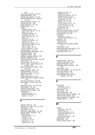 16. Index - Page 229



                142                                  displaying timings · 171
          set wheels to Spread · 26, 142             editing a cue · 173
          setting attributes · 126                   enabling and disabling · 42, 168
                                                     jumping to a cue · 44, 173
          setting chase speed · 37, 159
                                                     linking or unlinking steps · 171
          setting fade times for a memory ·          manual fades · 44, 172
                33, 155                              naming a cue · 43, 170
          setting position of fixture · 16           plotting a cue · 42, 169
          setting the clock · 196                    running a chase in a cue · 170
          shape generator · 24, 141                  running the show · 44, 172
          shape merge · 144                          turning on and off · 42, 168
                                                     using shapes · 169
          shapes
             changing direction · 144            through · 43, 130
             coarse and fine spread · 26, 142    time of live step, setting · 39, 162
             editing · 141, 143                  Timecode checking mode · 193
             fading size or speed · 144          timed palettes · 49, 181
             in theatre mode · 169               top faders
             loading new shape file · 196            patching to · 9, 118
             offset · 145                            selecting fixtures patched to · 16
             positioning · 25, 141               tracking · 147
             removing from fixtures · 142
                                                 tracking mode
             selecting · 24, 141
                                                     setting up · 132
             selecting active shape · 143
             setting size and speed · 25, 142
                                                 tracking mode on graphics tablet ·
             static or timed · 144                      177
             using in chases · 36, 157           Tracking On · 133
             using in memories · 34, 149         training the Pearl for tracking · 132
          shared palettes · 21, 135              turning attributes off · 153
          simple/complex chase steps · 163       two preset mode · 182
          Snap Back button · 160
          snapshot function · 149
          software upgrade, loading · 198
          software, changes to · 61
                                                 U
          sound activation of chases · 40, 166
          sound input · 110                      Unfold function · 38, 161
          sound to light · 40, 62, 167           unlinking chase steps · 164
          sound to light, saving show as old     update personality · 196
                 version · 194                   Upgrading system software · 197,
          Specify Attributes for Bank · 138,           198
                 153, 193                        USB socket · 110
          speed=Seconds / BPM · 192              Use preset palettes · 10, 14, 19, 119
          spread (shapes) · 26, 142              user curve format · 194
          spreading a shape · 26, 142            user settings menu · 192
          stacks · 39, 164                       using selected fixtures from a
          stage remote, use of · 203                   memory · 32, 152
          stepping through a range of fixtures
                 · 128
          stop and go buttons · 42, 168
          Stop button · 44, 159, 162, 163,
                                                 V
                 172
          stopping a chase · 42, 159, 162        VDU screen
          store palette · 20, 136                    connecting · 1, 110
                                                     views of outputs · 114
          striking a fixture lamp · 132
                                                 VDU socket · 110
          swap pan and tilt option · 122
                                                 view button · 113
          swop button
             playbacks (chase) · 37              view programmer · 150
             playbacks (memory) · 29             viewing chase steps on display · 161
             presets · 7, 11, 125                viewing chase timings · 165
                                                 viewing contents of a palette · 139
                                                 voltage selector · 1, 109
         T
          takeover after Go · 167
                                                 W
          takeover run mode · 48, 111, 180
          TAN display · 178                      wheels
          tap tempo · 40, 159                        acceleration · 126, 194
          temporary chase speed · 38, 159            control using · 16
                                                     controlling attributes · 126
          testing system hardware · 197
                                                     disallowing speed wheel · 167
          theatre mode                               hyperdrive · 126
             advanced options · 174                  manually fading chases · 160
             autoloads · 170
                                                 wipe options · 194
             controls · 42, 168
             cue timings · 44, 170               Wipeall link · 199
             deleting a cue · 173                wiring of DMX sockets · 109
             displaying cues · 169



Pearl 2004 Manual v1 - 27th August 2004
 