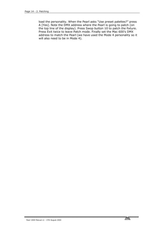 Page 14 - 2. Patching



              load the personality. When the Pearl asks “Use preset palettes?” press
              A [Yes]. Note the DMX address where the Pearl is going to patch (on
              the top line of the display). Press Swop button 10 to patch the fixture.
              Press Exit twice to leave Patch mode. Finally set the Mac 600’s DMX
              address to match the Pearl (we have used the Mode 4 personality so it
              will also need to be in Mode 4).




 Pearl 2004 Manual v1 - 27th August 2004
 
