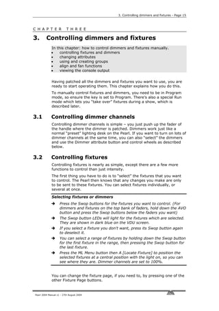 3. Controlling dimmers and fixtures - Page 15



C H A P T E R             T H R E E

3.       Controlling dimmers and fixtures
             In this chapter: how to control dimmers and fixtures manually.
             •    controlling fixtures and dimmers
             •    changing attributes
             •    using and creating groups
             •    align and fan functions
             •    viewing the console output


             Having patched all the dimmers and fixtures you want to use, you are
             ready to start operating them. This chapter explains how you do this.
             To manually control fixtures and dimmers, you need to be in Program
             mode, so ensure the key is set to Program. There’s also a special Run
             mode which lets you “take over” fixtures during a show, which is
             described later.

3.1          Controlling dimmer channels
             Controlling dimmer channels is simple – you just push up the fader of
             the handle where the dimmer is patched. Dimmers work just like a
             normal “preset” lighting desk on the Pearl. If you want to turn on lots of
             dimmer channels at the same time, you can also “select” the dimmers
             and use the Dimmer attribute button and control wheels as described
             below.

3.2          Controlling fixtures
             Controlling fixtures is nearly as simple, except there are a few more
             functions to control than just intensity.
             The first thing you have to do is to “select” the fixtures that you want
             to control. The Pearl then knows that any changes you make are only
             to be sent to these fixtures. You can select fixtures individually, or
             several at once.

             Selecting fixtures or dimmers
                    Press the Swop buttons for the fixtures you want to control. (For
                    dimmers and fixtures on the top bank of faders, hold down the AVO
                    button and press the Swop buttons below the faders you want)
                    The Swop button LEDs will light for the fixtures which are selected.
                    They are shown in dark blue on the VDU screen.
                    If you select a fixture you don't want, press its Swop button again
                    to deselect it.
                    You can select a range of fixtures by holding down the Swop button
                    for the first fixture in the range, then pressing the Swop button for
                    the last fixture.
                    Press the ML Menu button then A [Locate Fixture] to position the
                    selected fixtures at a central position with the light on, so you can
                    see where they are. Dimmer channels are set to 100%.


             You can change the fixture page, if you need to, by pressing one of the
             other Fixture Page buttons.


Pearl 2004 Manual v1 - 27th August 2004
 
