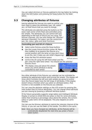 Page 16 - 3. Controlling dimmers and fixtures



              You can select dimmers or fixtures patched to the top faders by holding
              down the AVO button and pressing the Swop button for the fader
              below.

3.3           Changing attributes of fixtures
              Having selected the fixtures you want to control, you
              then need to select the attributes (pan, tilt, colour
              etc.) of that fixture that you want to change.
              The attributes are selected using the buttons on the
              lower right corner of the Pearl and controlled using
              the wheels. The attributes you can control will vary
              depending on the type of fixture you are using. For
              dimmer channels, you can only change the “Dimmer”
              attribute (intensity). For scans, you can control the
              pan, tilt, colour, gobo and other functions.

              Controlling pan and tilt of a fixture
                     Select some fixtures using the Swop buttons
                     Use the Locate Fixture function (press ML Menu
                     then Softkey A) to position the fixtures at a
                     central position with the lamp on (you don’t have
                     to do this, but it helps you see what’s happening)
                     Press the Pan/Tilt attribute button
                                                                          Attribute buttons
                     Control the tilt using the left hand wheel and the
                     pan using the right hand wheel. You should see the selected
                     fixtures move.
                     The display area just above the wheels
                     shows you which attribute is being
                     controlled by each wheel.


              Any other attribute of the fixtures you selected can be controlled by
              pressing the appropriate button and turning the wheels. The display will
              show which functions the left and right wheels are going to control.
              Very few fixture types have the full range of attributes; if the display
              doesn’t show a function when you select an attribute button, that
              function is not available on the fixtures you selected.
              You can view the attribute settings on the LCD screen by pressing the
              View button then B [Fixture Attributes]. You can change which attribute
              you are viewing by pressing a different Attribute button.
              If the fixture personality supports range tables and Intelligent Attribute
              Display is turned on (Hold AVO and press 1) then for some attributes,
              rather than showing a percentage value above the wheels, the current
              colour or gobo name will be displayed. This only happens on some
              fixtures.
              You can use the Dimmer attribute to control the intensity channel of the
              fixture, or you can use the fader of the handle. The effect is the same.
              Note: Once you have changed any attributes, all the fixtures will be
                     automatically deselected the next time you press a fixture
                     select button.




 Pearl 2004 Manual v1 - 27th August 2004
 