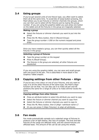 3. Controlling dimmers and fixtures - Page 17




3.4          Using groups
             If you’ve got several units of one fixture type, you often want to select
             them all at the same time. To avoid lots of swop-button-pressing, the
             Pearl allows you to put fixtures or dimmer channels into groups, which
             you can then use to select all the fixtures just by typing the group
             number. If you are using the graphics tablet you just press one button
             on the tablet and all the fixtures in the group are magically selected.

             Making a group
                    Select the fixtures or dimmer channels you want to put into the
                    group
                    Press the ML Menu button, then E [Record Group].
                    Type the group number 1-200 on the numeric keypad and press
                    Enter.


             Once you have created a group, you can then quickly select all the
             fixtures in the group:

             Selecting a group of fixtures
                    Type the group number on the keypad
                    Press A [Recall Group].
                    The fixtures in the group are selected, all other fixtures are
                    deselected.


             If you are using the graphics tablet, you can save and recall groups
             with one touch of the pen. This is described in more detail in the
             Graphics Tablet chapter.

3.5          Copying settings from other fixtures – Align
             If you’ve set a nice colour on one of your fixtures, and you want to
             copy it to all the other fixtures of the same type, the Pearl’s Align
             function can do that. You can also use it to make all pan and tilt
             positions the same for a range of units or to make dimmer levels the
             same.

             Copying settings from other fixtures
                    Press an attribute button to select the attribute you want to copy
                    Select the fixture or dimmer channel you want to copy from
                    Select the fixtures or dimmer channels you want to copy to
                    Press the ML Menu button, then D [Align <attribute name>]”.
                    Or you can press C [Align Fixtures], to align all attributes.



3.6          Fan mode
             Fan mode automatically spreads out a selected range of fixtures to
             produce a fan of light beams, like rays of sunlight. The first and last
             fixtures of the range are affected most, and the central fixtures are
             affected least. The amount of fan can be set using the wheels.



Pearl 2004 Manual v1 - 27th August 2004
 
