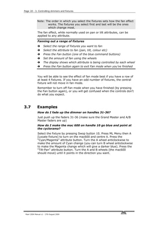 Page 18 - 3. Controlling dimmers and fixtures



              Note: The order in which you select the fixtures sets how the fan effect
                     works. The fixtures you select first and last will be the ones
                     which change most.
              The fan effect, while normally used on pan or tilt attributes, can be
              applied to any attribute.

              Fanning out a range of fixtures
                     Select the range of fixtures you want to fan
                     Select the attribute to fan (pan, tilt, colour etc)
                     Press the Fan button (one of the blue command buttons)
                     Set the amount of fan using the wheels
                     The display shows which attribute is being controlled by each wheel
                     Press the Fan button again to exit Fan mode when you’ve finished


              You will be able to see the effect of fan mode best if you have a row of
              at least 4 fixtures. If you have an odd number of fixtures, the central
              fixture will not move in fan mode.
              Remember to turn off Fan mode when you have finished (by pressing
              the Fan button again), or you will get confused when the controls don’t
              do what you expect.



3.7           Examples
              How do I fade up the dimmer on handles 31-36?
              Just push up the faders 31-36 (make sure the Grand Master and A/B
              Master faders are up)
              How do I make the mac 600 on handle 10 go blue and point at
              the cyclorama?
              Select the fixture by pressing Swop button 10. Press ML Menu then A
              [Locate fixture] to turn on the mac600 and centre it. Press the
              “Cyan/Magenta” attribute button. Turn the A wheel anticlockwise to
              make the amount of Cyan change (you can turn B wheel anticlockwise
              to make the Magenta change which will give a darker blue). Press the
              “Tilt-Pan” attribute button. Turn the A and B wheels (the mac600
              should move) until it points in the direction you want.




 Pearl 2004 Manual v1 - 27th August 2004
 