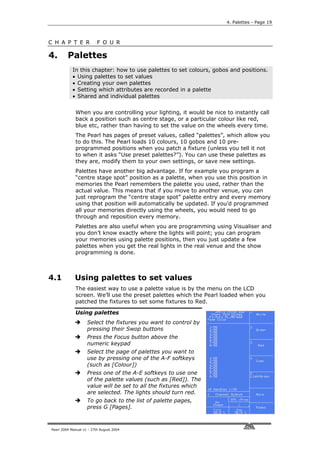 4. Palettes - Page 19



C H A P T E R             F O U R

4.       Palettes
            In this chapter: how to use palettes to set colours, gobos and positions.
            • Using palettes to set values
            • Creating your own palettes
            • Setting which attributes are recorded in a palette
            • Shared and individual palettes


             When you are controlling your lighting, it would be nice to instantly call
             back a position such as centre stage, or a particular colour like red,
             blue etc, rather than having to set the value on the wheels every time.
             The Pearl has pages of preset values, called “palettes”, which allow you
             to do this. The Pearl loads 10 colours, 10 gobos and 10 pre-
             programmed positions when you patch a fixture (unless you tell it not
             to when it asks “Use preset palettes?”). You can use these palettes as
             they are, modify them to your own settings, or save new settings.
             Palettes have another big advantage. If for example you program a
             “centre stage spot” position as a palette, when you use this position in
             memories the Pearl remembers the palette you used, rather than the
             actual value. This means that if you move to another venue, you can
             just reprogram the “centre stage spot” palette entry and every memory
             using that position will automatically be updated. If you’d programmed
             all your memories directly using the wheels, you would need to go
             through and reposition every memory.
             Palettes are also useful when you are programming using Visualiser and
             you don’t know exactly where the lights will point; you can program
             your memories using palette positions, then you just update a few
             palettes when you get the real lights in the real venue and the show
             programming is done.



4.1          Using palettes to set values
             The easiest way to use a palette value is by the menu on the LCD
             screen. We’ll use the preset palettes which the Pearl loaded when you
             patched the fixtures to set some fixtures to Red.

             Using palettes
                    Select the fixtures you want to control by
                    pressing their Swop buttons
                    Press the Focus button above the
                    numeric keypad
                    Select the page of palettes you want to
                    use by pressing one of the A-F softkeys
                    (such as [Colour])
                    Press one of the A-E softkeys to use one
                    of the palette values (such as [Red]). The
                    value will be set to all the fixtures which
                    are selected. The lights should turn red.
                    To go back to the list of palette pages,
                    press G [Pages].



Pearl 2004 Manual v1 - 27th August 2004
 