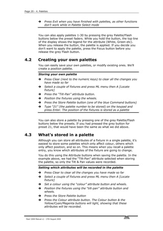 Page 20 - 4. Palettes



                     Press Exit when you have finished with palettes, as other functions
                     don’t work while in Palette Select mode


              You can also apply palettes 1-30 by pressing the grey Palette/Flash
              buttons below the preset faders. While you hold the button, the top line
              of the display shows the legend for the attribute (White, Green etc).
              When you release the button, the palette is applied. If you decide you
              don’t want to apply the palette, press the Focus button before you
              release the grey Flash button.

4.2           Creating your own palettes
              You can easily save your own palettes, or modify existing ones. We’ll
              create a position palette.

              Storing your own palette
                     Press Clear (next to the numeric keys) to clear all the changes you
                     have made so far
                     Select a couple of fixtures and press ML menu then A [Locate
                     fixture]
                     Press the “Tilt-Pan” attribute button.
                     Position the fixtures using the wheels.
                     Press the Store Palette button (one of the blue Command buttons)
                     Type “21” (the palette number to be stored) on the keypad and
                     press Enter. The position of the fixtures is stored as a palette


              You can also store a palette by pressing one of the grey Palette/Flash
              buttons below the presets. If you had pressed the grey button for
              preset 21, that would have been the same as what we did above.

4.3           What’s stored in a palette
              Although you can store all attributes of a fixture in a single palette, it’s
              easiest to store some palettes which only affect colour, others which
              only affect position, and so on. This means when you recall a palette
              entry, you know which attributes of the fixture are going to change.
              You do this using the Attribute buttons when saving the palette. In the
              example above, we had the “Tilt-Pan” attribute selected when storing
              the palette, so only the Tilt & Pan values were recorded.

              Setting which attributes will be recorded in the palette
                     Press Clear to clear all the changes you have made so far
                     Select a couple of fixtures and press ML menu then A [Locate
                     fixture]
                     Set a colour using the “colour” attribute button and wheels.
                     Position the fixtures using the “tilt-pan” attribute button and
                     wheels.
                     Press the Store Palette button
                     Press the Colour attribute button. The Colour button & the
                     Yellow/Cyan/Magenta buttons will light, showing that these
                     attributes will be recorded.



 Pearl 2004 Manual v1 - 27th August 2004
 