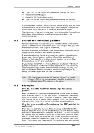 4. Palettes - Page 21



                    Type “101” on the keypad and press Enter to store the colour.
                    Press Store Palette again.
                    Press the Tilt-Pan attribute button.
                    Type “22” on the keypad and press Enter to store the position.


             If you press the “Dimmer” attribute button before storing, this will store
             in the palette all the attributes which you have changed. The lights on
             the attribute buttons come on to show you what will be stored.
             There are ways of extracting only, say, colour information from palettes
             which have other attributes as well, which are described in the
             reference manual.

4.4          Shared and individual palettes
             For some attributes, such as colour, you want to set the same control
             values to all the fixtures of the same type. So if you pick Red, you want
             the control value for “Red” to go to all fixtures.
             For other attributes, like position, each fixture needs a different setting
             to get the light beams to point where you want.
             If you only select one fixture when creating a palette, that palette is
             known as a “shared” palette, and the value will be available to all
             fixtures of that type. So to create a shared palette, you press Clear
             then select and modify only one fixture.
             If you change more than one fixture, the Pearl creates an “individual”
             palette which stores a different value for each fixture. This is normally
             used for positioning palettes, and sometimes for image focusing. You
             can add positions for more fixtures to an individual palette just by
             saving the palette again with the new fixtures set.


             Note:        The Pearl may sometimes call palettes “focuses” or “preset
                          focuses”. This is the term previously used for a palette on
                          Avolites consoles. The meaning is the same.

4.5          Examples
             How do I make the Mac600 on handle 10 go Red using a
             palette?
             Press the handle 10 Swop button to select the fixture. Press ML Menu
             then A [Locate Fixture] to turn it on so you can see what’s happening.
             Press Focus then A [Color] (If softkey G option is [Pages] then press
             that to show the list of palette pages). Press B [Red]. The fixture should
             change to Red. Press Exit once you’ve finished applying palettes.
             How do I store a palette which makes my Mac 600’s point at the
             cyclorama?
             Press Clear to clear any changes. Press the swop buttons for the Mac
             fixtures. Press ML menu then A [Locate fixture] to turn them on. Press
             the Tilt/Pan attribute button. Press the “ ” button. The first fixture will
             be selected. Use the wheels to point the fixture where you want. Press
             the “ ” button again and point the next fixture. When all fixtures are
             positioned, press Store Palette and type 21 on the keypad, then press
             Enter. The position only (because the Tilt/Pan button was selected) will


Pearl 2004 Manual v1 - 27th August 2004
 
