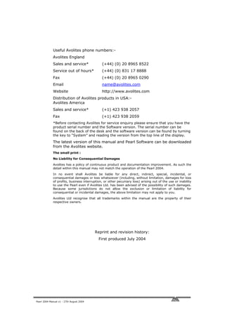 Useful Avolites phone numbers:-
             Avolites England
             Sales and service*               (+44) (0) 20 8965 8522
             Service out of hours*            (+44) (0) 831 17 8888
             Fax                              (+44) (0) 20 8965 0290
             Email                            name@avolites.com
             Website                          http://www.avolites.com
             Distribution of Avolites products in USA:-
             Avolites America
             Sales and service*               (+1) 423 938 2057
             Fax                              (+1) 423 938 2059
             *Before contacting Avolites for service enquiry please ensure that you have the
             product serial number and the Software version. The serial number can be
             found on the back of the desk and the software version can be found by turning
             the key to “System” and reading the version from the top line of the display.
             The latest version of this manual and Pearl Software can be downloaded
             from the Avolites website.
             The small print :
             No Liability for Consequential Damages
             Avolites has a policy of continuous product and documentation improvement. As such the
             detail within this manual may not match the operation of the Pearl 2004.
             In no event shall Avolites be liable for any direct, indirect, special, incidental, or
             consequential damages or loss whatsoever (including, without limitation, damages for loss
             of profits, business interruption, or other pecuniary loss) arising out of the use or inability
             to use the Pearl even if Avolites Ltd. has been advised of the possibility of such damages.
             Because some jurisdictions do not allow the exclusion or limitation of liability for
             consequential or incidental damages, the above limitation may not apply to you.
             Avolites Ltd recognise that all trademarks within the manual are the property of their
             respective owners.




                                          Reprint and revision history:
                                            First produced July 2004




Pearl 2004 Manual v1 - 27th August 2004
 