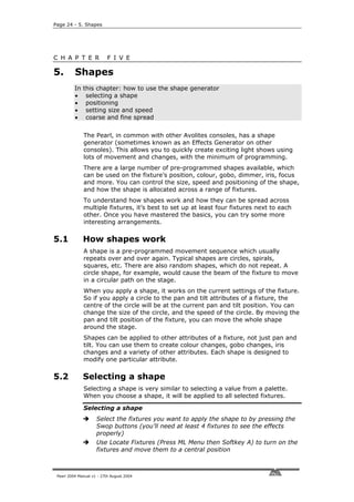 Page 24 - 5. Shapes




C H A P T E R              F I V E

5.        Shapes
          In   this chapter: how to use the shape generator
          •     selecting a shape
          •     positioning
          •     setting size and speed
          •     coarse and fine spread


               The Pearl, in common with other Avolites consoles, has a shape
               generator (sometimes known as an Effects Generator on other
               consoles). This allows you to quickly create exciting light shows using
               lots of movement and changes, with the minimum of programming.
               There are a large number of pre-programmed shapes available, which
               can be used on the fixture’s position, colour, gobo, dimmer, iris, focus
               and more. You can control the size, speed and positioning of the shape,
               and how the shape is allocated across a range of fixtures.
               To understand how shapes work and how they can be spread across
               multiple fixtures, it’s best to set up at least four fixtures next to each
               other. Once you have mastered the basics, you can try some more
               interesting arrangements.

5.1            How shapes work
               A shape is a pre-programmed movement sequence which usually
               repeats over and over again. Typical shapes are circles, spirals,
               squares, etc. There are also random shapes, which do not repeat. A
               circle shape, for example, would cause the beam of the fixture to move
               in a circular path on the stage.
               When you apply a shape, it works on the current settings of the fixture.
               So if you apply a circle to the pan and tilt attributes of a fixture, the
               centre of the circle will be at the current pan and tilt position. You can
               change the size of the circle, and the speed of the circle. By moving the
               pan and tilt position of the fixture, you can move the whole shape
               around the stage.
               Shapes can be applied to other attributes of a fixture, not just pan and
               tilt. You can use them to create colour changes, gobo changes, iris
               changes and a variety of other attributes. Each shape is designed to
               modify one particular attribute.

5.2            Selecting a shape
               Selecting a shape is very similar to selecting a value from a palette.
               When you choose a shape, it will be applied to all selected fixtures.

               Selecting a shape
                     Select the fixtures you want to apply the shape to by pressing the
                     Swop buttons (you’ll need at least 4 fixtures to see the effects
                     properly)
                     Use Locate Fixtures (Press ML Menu then Softkey A) to turn on the
                     fixtures and move them to a central position



 Pearl 2004 Manual v1 - 27th August 2004
 