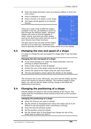 5. Shapes - Page 25



                    Enter the Shape Generator menu by pressing Softkey G (from the
                    main menu).
                    Press A [Playback a shape]
                    Press A [Circle 1] to select a circle shape
                    The shape will be applied to all selected
                    fixtures.


             There are a wide range of different shapes
             available in the list, use Softkeys F and G to
             look through the different pages. “Rainbow”
             shapes only work on fixtures capable of
             colour mixing, and there are other shapes
             such as Iris and Focus which will only work if
             your fixtures have those functions.
             The best way to find out what all the shapes
             are like is to try them out. Sometimes it’s
             hard to describe the effect in the few letters which fit on the display.

5.3          Changing the size and speed of a shape
             It is easy to change the size and speed of a shape after it has first been
             selected.

             Changing the size and speed of a shape
                    If you aren’t already in it, enter the Shape Generator menu by
                    pressing G [Shape Generator].
                    Press D [Set wheels A=Size B=Speed]
                    Control the size of the shape using the left hand wheel
                    Control the speed of the shape using the right hand wheel
                    The size and speed is shown above the wheels on the display.


             The minimum size is zero. Obviously, you won’t see the shape, and the
             fixture will resume its previous settings. The minimum speed is Stop.
             Again, you will not see the shape moving, though it will offset the
             positioning of the fixture.

5.4          Changing the positioning of a shape
             Pan/tilt shapes are based on the current settings of the fixture. This
             means that the movements will be centred around the current position
             of the fixture.

             Changing the positioning of a shape
                    Select the fixtures you want to change
                    Set the wheels to Size/Speed and reduce the shape size to 0 (it’s
                    difficult to see the position when everything is moving)
                    Press the Pan/Tilt attribute button
                    Set the position using the wheels.
                    Set the wheels back to Size/Speed and change the size of the
                    shape back to where you want it.




Pearl 2004 Manual v1 - 27th August 2004
 