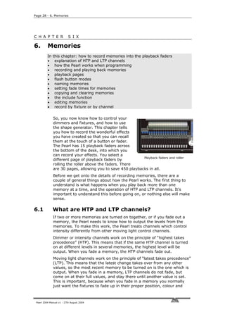 Page 28 - 6. Memories




C H A P T E R              S I X

6.        Memories
          In   this chapter: how to record memories into the playback faders
          •     explanation of HTP and LTP channels
          •     how the Pearl works when programming
          •     recording and playing back memories
          •     playback pages
          •     flash button modes
          •     naming memories
          •     setting fade times for memories
          •     copying and clearing memories
          •     the include function
          •     editing memories
          •     record by fixture or by channel


               So, you now know how to control your
               dimmers and fixtures, and how to use
               the shape generator. This chapter tells
               you how to record the wonderful effects
               you have created so that you can recall
               them at the touch of a button or fader.
               The Pearl has 15 playback faders across
               the bottom of the desk, into which you
               can record your effects. You select a
                                                             Playback faders and roller
               different page of playback faders by
               rolling the roller above the faders. There
               are 30 pages, allowing you to save 450 playbacks in all.
               Before we get onto the details of recording memories, there are a
               couple of general things about how the Pearl works. The first thing to
               understand is what happens when you play back more than one
               memory at a time, and the operation of HTP and LTP channels. It’s
               important to understand this before going on, or nothing else will make
               sense.

6.1            What are HTP and LTP channels?
               If two or more memories are turned on together, or if you fade out a
               memory, the Pearl needs to know how to output the levels from the
               memories. To make this work, the Pearl treats channels which control
               intensity differently from other moving light control channels.
               Dimmer or intensity channels work on the principle of “highest takes
               precedence” (HTP). This means that if the same HTP channel is turned
               on at different levels in several memories, the highest level will be
               output. When you fade a memory, the HTP channels fade out.
               Moving light channels work on the principle of “latest takes precedence”
               (LTP). This means that the latest change takes over from any other
               values, so the most recent memory to be turned on is the one which is
               output. When you fade in a memory, LTP channels do not fade, but
               come on at their full values, and stay there until another value is set.
               This is important, because when you fade in a memory you normally
               just want the fixtures to fade up in their proper position, colour and



 Pearl 2004 Manual v1 - 27th August 2004
 