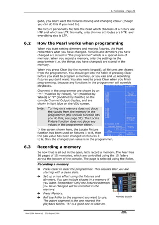 6. Memories - Page 29



             gobo, you don’t want the fixtures moving and changing colour (though
             you can do this if you need to).
             The fixture personality file tells the Pearl which channels of a fixture are
             HTP and which are LTP. Normally, only dimmer attributes are HTP, and
             everything else is LTP.

6.2          How the Pearl works when programming
             When you start setting dimmers and moving fixtures, the Pearl
             remembers what you have changed. Fixtures and dimmers you have
             changed are stored in “the programmer” which is a special area of
             memory. When you record a memory, only the settings in the
             programmer (i.e. the things you have changed) are stored in the
             memory.
             When you press Clear (by the numeric keypad), all fixtures are cleared
             from the programmer. You should get into the habit of pressing Clear
             before you start to program a memory, or you can end up recording
             fixtures you don’t want. You also need to press Clear when you finish
             programming, because any functions in the programmer will override
             playbacks.
             Channels in the programmer are shown by an
             “m” (modified by Preset), “w” (modified by
             Wheel) or “P” (modified by Palette) on the
             console Channel Output display, and are
             shown in light blue on the VDU screen.
             Note:        Turning on a memory does not place
                          the values from the memory in the
                          programmer (the Include function lets
                          you do this, see page 32). The Locate
                          Fixture function does not place any
                          values in the programmer either.
             In the screen shown here, the Locate Fixture
             function has been used on fixtures 1 to 8, then
             the pan value has been changed on fixtures 3
             to 6. Only the changed pan value is in the programmer.

6.3          Recording a memory
             So now that is all out in the open, let’s record a memory. The Pearl has
             30 pages of 15 memories, which are controlled using the 15 faders
             across the bottom of the console. The page is selected using the Roller.

             Recording a memory
                    Press Clear to clear the programmer. This ensures that you are
                    starting with a clean slate.
                    Set up a nice effect using the fixtures and
                    dimmers. You can include shapes in a memory if
                    you want. Remember! Only the fixtures/dimmers
                    you have changed will be recorded in the
                    memory.
                    Press Memory.
                    Roll the Roller to the segment you want to use.       Memory button
                    The active segment is the one nearest the
                    playback faders. “A” is a good one to start on.


Pearl 2004 Manual v1 - 27th August 2004
 