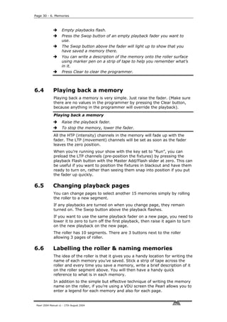 Page 30 - 6. Memories



                     Empty playbacks flash.
                     Press the Swop button of an empty playback fader you want to
                     use.
                     The Swop button above the fader will light up to show that you
                     have saved a memory there.
                     You can write a description of the memory onto the roller surface
                     using marker pen on a strip of tape to help you remember what’s
                     in it.
                     Press Clear to clear the programmer.



6.4           Playing back a memory
              Playing back a memory is very simple. Just raise the fader. (Make sure
              there are no values in the programmer by pressing the Clear button,
              because anything in the programmer will override the playback).

              Playing back a memory
                     Raise the playback fader.
                     To stop the memory, lower the fader.
              All the HTP (intensity) channels in the memory will fade up with the
              fader. The LTP (movement) channels will be set as soon as the fader
              leaves the zero position.
              When you’re running your show with the key set to “Run”, you can
              preload the LTP channels (pre-position the fixtures) by pressing the
              playback Flash button with the Master Add/Flash slider at zero. This can
              be useful if you want to position the fixtures in blackout and have them
              ready to turn on, rather than seeing them snap into position if you put
              the fader up quickly.

6.5           Changing playback pages
              You can change pages to select another 15 memories simply by rolling
              the roller to a new segment.
              If any playbacks are turned on when you change page, they remain
              turned on. The Swop button above the playback flashes.
              If you want to use the same playback fader on a new page, you need to
              lower it to zero to turn off the first playback, then raise it again to turn
              on the new playback on the new page.
              The roller has 10 segments. There are 3 buttons next to the roller
              allowing 3 pages of roller.

6.6           Labelling the roller & naming memories
              The idea of the roller is that it gives you a handy location for writing the
              name of each memory you’ve saved. Stick a strip of tape across the
              roller and every time you save a memory, write a brief description of it
              on the roller segment above. You will then have a handy quick
              reference to what is in each memory.
              In addition to the simple but effective technique of writing the memory
              name on the roller, if you’re using a VDU screen the Pearl allows you to
              enter a legend for each memory and also for each page.


 Pearl 2004 Manual v1 - 27th August 2004
 
