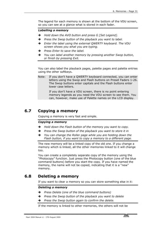 6. Memories - Page 31



             The legend for each memory is shown at the bottom of the VDU screen,
             so you can see at a glance what is stored in each fader.

             Labelling a memory
                    Hold down the AVO button and press G [Set Legend].
                    Press the Swop button of the playback you want to label.
                    Enter the label using the external QWERTY keyboard. The VDU
                    screen shows you what you are typing.
                    Press Enter to save the label.
                    You can label another memory by pressing another Swop button,
                    or finish by pressing Exit.


             You can also label the playback pages, palette pages and palette entries
             using the other softkeys.
             Note:        If you don’t have a QWERTY keyboard connected, you can enter
                          letters using the Swop and Flash buttons on Preset Faders 1-26.
                          The Swop buttons enter capitals and the Flash buttons enter
                          lower case letters.
                          If you don’t have a VDU screen, there is no point entering
                          memory legends as you need the VDU screen to see them. You
                          can, however, make use of Palette names on the LCD display.



6.7          Copying a memory
             Copying a memory is very fast and simple.

             Copying a memory
                    Hold down the Flash button of the memory you want to copy.
                    Press the Swop button of the playback you want to store it in
                    You can change the Roller page while you are holding down the
                    Flash button, if you want to copy a memory to a different page.
             The new memory will be a linked copy of the old one. If you change a
             memory which is linked, all the other memories linked to it will change
             too.
             You can create a completely separate copy of the memory using the
             “Photocopy” function. Just press the Photocopy button (one of the blue
             command buttons) before you start the copy. If you have named the
             memory, the name will not be copied, indicating that it is a “new”
             memory.

6.8          Deleting a memory
             If you want to clear a memory so you can store something else in it:

             Deleting a memory
                    Press Delete (one of the blue command buttons)
                    Press the Swop button of the playback you want to delete
                    Press the Swop button again to confirm the delete.
             If the memory is linked to other memories, the others will not be



Pearl 2004 Manual v1 - 27th August 2004
 