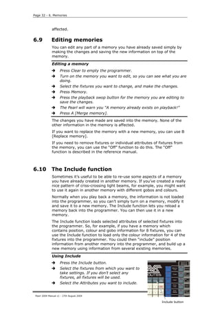 Page 32 - 6. Memories



              affected.


6.9           Editing memories
              You can edit any part of a memory you have already saved simply by
              making the changes and saving the new information on top of the
              memory.

              Editing a memory
                     Press Clear to empty the programmer.
                     Turn on the memory you want to edit, so you can see what you are
                     doing.
                     Select the fixtures you want to change, and make the changes.
                     Press Memory.
                     Press the playback swop button for the memory you are editing to
                     save the changes.
                     The Pearl will warn you “A memory already exists on playback!”
                     Press A [Merge memory].
              The changes you have made are saved into the memory. None of the
              other information in the memory is affected.
              If you want to replace the memory with a new memory, you can use B
              [Replace memory].
              If you need to remove fixtures or individual attributes of fixtures from
              the memory, you can use the “Off” function to do this. The “Off”
              function is described in the reference manual.



6.10          The Include function
              Sometimes it’s useful to be able to re-use some aspects of a memory
              you have already created in another memory. If you’ve created a really
              nice pattern of criss-crossing light beams, for example, you might want
              to use it again in another memory with different gobos and colours.
              Normally when you play back a memory, the information is not loaded
              into the programmer, so you can’t simply turn on a memory, modify it
              and save it to a new memory. The Include function lets you reload a
              memory back into the programmer. You can then use it in a new
              memory.
              The Include function loads selected attributes of selected fixtures into
              the programmer. So, for example, if you have a memory which
              contains position, colour and gobo information for 8 fixtures, you can
              use the Include function to load only the colour information for 4 of the
              fixtures into the programmer. You could then “include” position
              information from another memory into the programmer, and build up a
              new memory using information from several existing memories.

              Using Include
                     Press the Include button.
                     Select the fixtures from which you want to
                     take settings. If you don’t select any
                     fixtures, all fixtures will be used.
                     Select the Attributes you want to include.


 Pearl 2004 Manual v1 - 27th August 2004

                                                                          Include button
 
