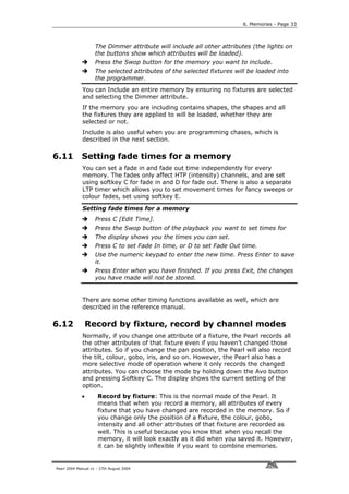 6. Memories - Page 33



                    The Dimmer attribute will include all other attributes (the lights on
                    the buttons show which attributes will be loaded).
                    Press the Swop button for the memory you want to include.
                    The selected attributes of the selected fixtures will be loaded into
                    the programmer.
             You can Include an entire memory by ensuring no fixtures are selected
             and selecting the Dimmer attribute.
             If the memory you are including contains shapes, the shapes and all
             the fixtures they are applied to will be loaded, whether they are
             selected or not.
             Include is also useful when you are programming chases, which is
             described in the next section.

6.11         Setting fade times for a memory
             You can set a fade in and fade out time independently for every
             memory. The fades only affect HTP (intensity) channels, and are set
             using softkey C for fade in and D for fade out. There is also a separate
             LTP timer which allows you to set movement times for fancy sweeps or
             colour fades, set using softkey E.

             Setting fade times for a memory
                    Press C [Edit Time].
                    Press the Swop button of the playback you want to set times for
                    The display shows you the times you can set.
                    Press C to set Fade In time, or D to set Fade Out time.
                    Use the numeric keypad to enter the new time. Press Enter to save
                    it.
                    Press Enter when you have finished. If you press Exit, the changes
                    you have made will not be stored.


             There are some other timing functions available as well, which are
             described in the reference manual.

6.12             Record by fixture, record by channel modes
             Normally, if you change one attribute of a fixture, the Pearl records all
             the other attributes of that fixture even if you haven’t changed those
             attributes. So if you change the pan position, the Pearl will also record
             the tilt, colour, gobo, iris, and so on. However, the Pearl also has a
             more selective mode of operation where it only records the changed
             attributes. You can choose the mode by holding down the Avo button
             and pressing Softkey C. The display shows the current setting of the
             option.
             •       Record by fixture: This is the normal mode of the Pearl. It
                     means that when you record a memory, all attributes of every
                     fixture that you have changed are recorded in the memory. So if
                     you change only the position of a fixture, the colour, gobo,
                     intensity and all other attributes of that fixture are recorded as
                     well. This is useful because you know that when you recall the
                     memory, it will look exactly as it did when you saved it. However,
                     it can be slightly inflexible if you want to combine memories.


Pearl 2004 Manual v1 - 27th August 2004
 