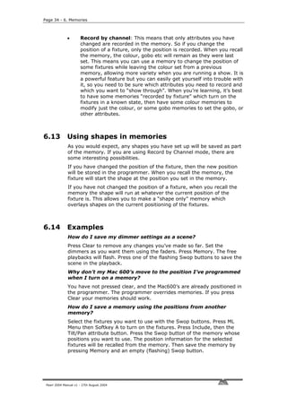 Page 34 - 6. Memories



              •       Record by channel: This means that only attributes you have
                      changed are recorded in the memory. So if you change the
                      position of a fixture, only the position is recorded. When you recall
                      the memory, the colour, gobo etc will remain as they were last
                      set. This means you can use a memory to change the position of
                      some fixtures while leaving the colour set from a previous
                      memory, allowing more variety when you are running a show. It is
                      a powerful feature but you can easily get yourself into trouble with
                      it, so you need to be sure which attributes you need to record and
                      which you want to “show through”. When you’re learning, it’s best
                      to have some memories “recorded by fixture” which turn on the
                      fixtures in a known state, then have some colour memories to
                      modify just the colour, or some gobo memories to set the gobo, or
                      other attributes.



6.13          Using shapes in memories
              As you would expect, any shapes you have set up will be saved as part
              of the memory. If you are using Record by Channel mode, there are
              some interesting possibilities.
              If you have changed the position of the fixture, then the new position
              will be stored in the programmer. When you recall the memory, the
              fixture will start the shape at the position you set in the memory.
              If you have not changed the position of a fixture, when you recall the
              memory the shape will run at whatever the current position of the
              fixture is. This allows you to make a “shape only” memory which
              overlays shapes on the current positioning of the fixtures.



6.14          Examples
              How do I save my dimmer settings as a scene?
              Press Clear to remove any changes you’ve made so far. Set the
              dimmers as you want them using the faders. Press Memory. The free
              playbacks will flash. Press one of the flashing Swop buttons to save the
              scene in the playback.
              Why don’t my Mac 600’s move to the position I’ve programmed
              when I turn on a memory?
              You have not pressed clear, and the Mac600’s are already positioned in
              the programmer. The programmer overrides memories. If you press
              Clear your memories should work.
              How do I save a memory using the positions from another
              memory?
              Select the fixtures you want to use with the Swop buttons. Press ML
              Menu then Softkey A to turn on the fixtures. Press Include, then the
              Tilt/Pan attribute button. Press the Swop button of the memory whose
              positions you want to use. The position information for the selected
              fixtures will be recalled from the memory. Then save the memory by
              pressing Memory and an empty (flashing) Swop button.




 Pearl 2004 Manual v1 - 27th August 2004
 