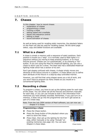 Page 36 - 7. Chases




C H A P T E R              S E V E N

7.        Chases
              In this chapter: how to record chases
              •    explanation of chases
              •    programming a chase
              •    running a chase
              •    setting speed and crossfade
              •    stacks and sequence control
              •    editing a chase
              •    sound activation of chases


              As well as being used for recalling static memories, the playback faders
              on the Pearl can also be used for recalling chases. All the same page
              select, copy and delete functions are available.

7.1           What is a chase?
              A chase is simply a memory with a sequence of static positions. Each
              position is known as a “step”. It is normally used to flash lights in a
              sequence without you having to keep pressing buttons, or to move
              fixtures around. Chases can run automatically, or by pressing a “Go”
              button. If you are using the Pearl for theatrical lighting, you can use a
              chase to store cues for a show. The Pearl also has a dedicated theatrical
              lighting mode which has a section of its own.
              Don’t get shapes confused with chases. A shape simply moves one
              attribute of the fixture around in a pattern. A chase allows you to define
              each attribute of the fixture in a step-by-step controlled manner.
              However, you will find that using shapes saves you a lot of work, and
              you won’t have to program as many chases as you would on a
              conventional lighting desk.

7.2           Recording a chase
              To program a chase, you have to set up the lighting state for each step
              of the chase. You can either set all the fixtures and dimmers manually
              for each step, or you can use Include to load in the information from
              memories you have already recorded. Remember, if you just turn on a
              memory, it does not go into the programmer and won’t get saved as
              part of a chase step.
              Note: From the July 2004 version of Pearl software, you can now use
                      shapes in a chase.

              Programming a chase
                     Press the Chase button.
                     Press the Swop button of the playback where you
                     want to store the chase.
                     Press Clear, then set up the lighting for the first
                     step, either manually or by using “Include” on
                     existing memories (see page 32). You can save
                     Shapes in chase steps.                                Chase button




 Pearl 2004 Manual v1 - 27th August 2004
 