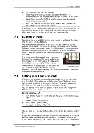 7. Chases - Page 37



                    The display shows the step number
                    Press the playback Swop button to record the step. The
                    information from the programmer is stored as Step 1 of the chase.
                    Press Clear, set up the lighting for the second step, then press
                    Swop again to save step 2.
                    When you have saved as many steps as you want, press Clear,
                    then press Exit or Softkey F to finish.
             If you don’t press Clear at the end of programming, the settings for the
             last step will remain in the programmer and will override the chase
             when you turn it on, so you won’t see the chase properly.

7.3          Running a chase
             Running a chase is just like turning on a memory. Just raise the fader
             and the chase will start to run.
             The HTP (intensity) channels in the chase will be controlled by the
             position of the fader. The other channels (LTP) will be set as soon as
             the fader moves above zero. When in Run mode you can pre-position
             the LTP channels to the first step by lowering the Add/Flash Master
             fader to zero and pressing the Flash button of the
             playback.
             The chase normally starts at step 1, and runs
             forward. You can pause the chase and change
             the direction of the chase using the Sequence
             control buttons to the right of the wheels.
             There are lots of options you can set which let      Sequence buttons
             you do fancy things with chases, such as
             Random, One-shot, special timing, and manual step mode. The details
             are in the reference manual.

7.4          Setting speed and crossfade
             When you run a chase, the wheels are assigned to control the Speed
             and Crossfade of the chase (crossfade is the “slope” between steps,
             from instant switching to continuous fading). The display above the
             wheels shows the step time and the crossfade setting.
             You can save a speed with the chase, so that every time you play it
             back, it runs at the same speed.

             Saving chase speed
                    Turn on the chase you want, and set the speed to the setting you
                    want.
                    Press A [Chase Parameters].
                    Again press A [Save Speed]
                    The display will show “Saved”.


             You can also save the current direction of the chase by pressing softkey
             B.
             If you are running several chases, the wheels are assigned to the most
             recently selected chase. You can “connect” the wheels to one of the
             other chases by pressing the Connect button to the right of the wheels,



Pearl 2004 Manual v1 - 27th August 2004
 