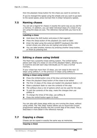 Page 38 - 7. Chases



              then the playback Swop button for the chase you want to connect to.
              If you’ve changed the speed using the wheels and you want to go back
              to the saved speed, press Connect then A [Clear temporary speed].

7.5           Naming chases
              You can set a legend for chases in exactly the same way as you did for
              a memory. In addition, you can label individual steps of a chase if you
              are using the steps as cues. The reference manual tells you how to do
              this.

              Labelling a chase
                     Hold down the AVO button and press G [Set Legend].
                     Press the Swop button of the playback you want to label.
                     Enter the label using the external QWERTY keyboard (the VDU
                     screen shows you what you are typing) and press Enter.
                     You can label another memory by pressing another Swop button,
                     or finish by pressing Exit.



7.6           Editing a chase using Unfold
              The Pearl has a powerful chase editing system. The Unfold button
              places each step of a chase on one of the playback faders, allowing you
              to examine and edit each step individually as if it was a normal
              memory.
              If your chase has more than 15 steps, you can swap to the next 15
              steps using softkey F, or the previous 15 steps using softkey E.

              Editing a chase using Unfold
                     Press the Unfold button (one of the blue command buttons)
                     Press the playback Swop button of the chase to be edited
                     The first 15 steps of the chase are loaded into playback faders 1-15
                     Raise a playback fader to view the contents of the step
                     The softkeys show a list of options which can be used for the step
                     To edit the contents of the step, make the changes then use
                     softkey A
                     To change the times of the step, use softkey B.
                     Press the Unfold button again to finish.


              You can also edit chase steps while you are running the chase, without
              using unfold. The “Rec Step” button allows you to record the current
              programmer settings directly into the current step of the chase. This is
              described in more detail in the reference manual.



7.7           Copying a chase
              Chases can be copied in exactly the same way as memories.

              Copying a chase



 Pearl 2004 Manual v1 - 27th August 2004
 