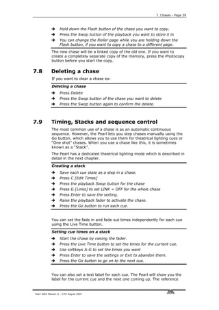 7. Chases - Page 39



                    Hold down the Flash button of the chase you want to copy.
                    Press the Swop button of the playback you want to store it in
                    You can change the Roller page while you are holding down the
                    Flash button, if you want to copy a chase to a different page.
             The new chase will be a linked copy of the old one. If you want to
             create a completely separate copy of the memory, press the Photocopy
             button before you start the copy.

7.8          Deleting a chase
             If you want to clear a chase so:

             Deleting a chase
                    Press Delete
                    Press the Swop button of the chase you want to delete
                    Press the Swop button again to confirm the delete.



7.9          Timing, Stacks and sequence control
             The most common use of a chase is as an automatic continuous
             sequence. However, the Pearl lets you step chases manually using the
             Go button, which allows you to use them for theatrical lighting cues or
             “One shot” chases. When you use a chase like this, it is sometimes
             known as a “Stack”.
             The Pearl has a dedicated theatrical lighting mode which is described in
             detail in the next chapter.

             Creating a stack
                    Save each cue state as a step in a chase.
                    Press C [Edit Times]
                    Press the playback Swop button for the chase
                    Press G [Links] to set LINK = OFF for the whole chase
                    Press Enter to save the setting.
                    Raise the playback fader to activate the chase.
                    Press the Go button to run each cue.


             You can set the fade in and fade out times independently for each cue
             using the Live Time button.

             Setting cue times on a stack
                    Start the chase by raising the fader.
                    Press the Live Time button to set the times for the current cue.
                    Use softkeys A-G to set the times you want
                    Press Enter to save the settings or Exit to abandon them.
                    Press the Go button to go on to the next cue.


             You can also set a text label for each cue. The Pearl will show you the
             label for the current cue and the next one coming up. The reference


Pearl 2004 Manual v1 - 27th August 2004
 